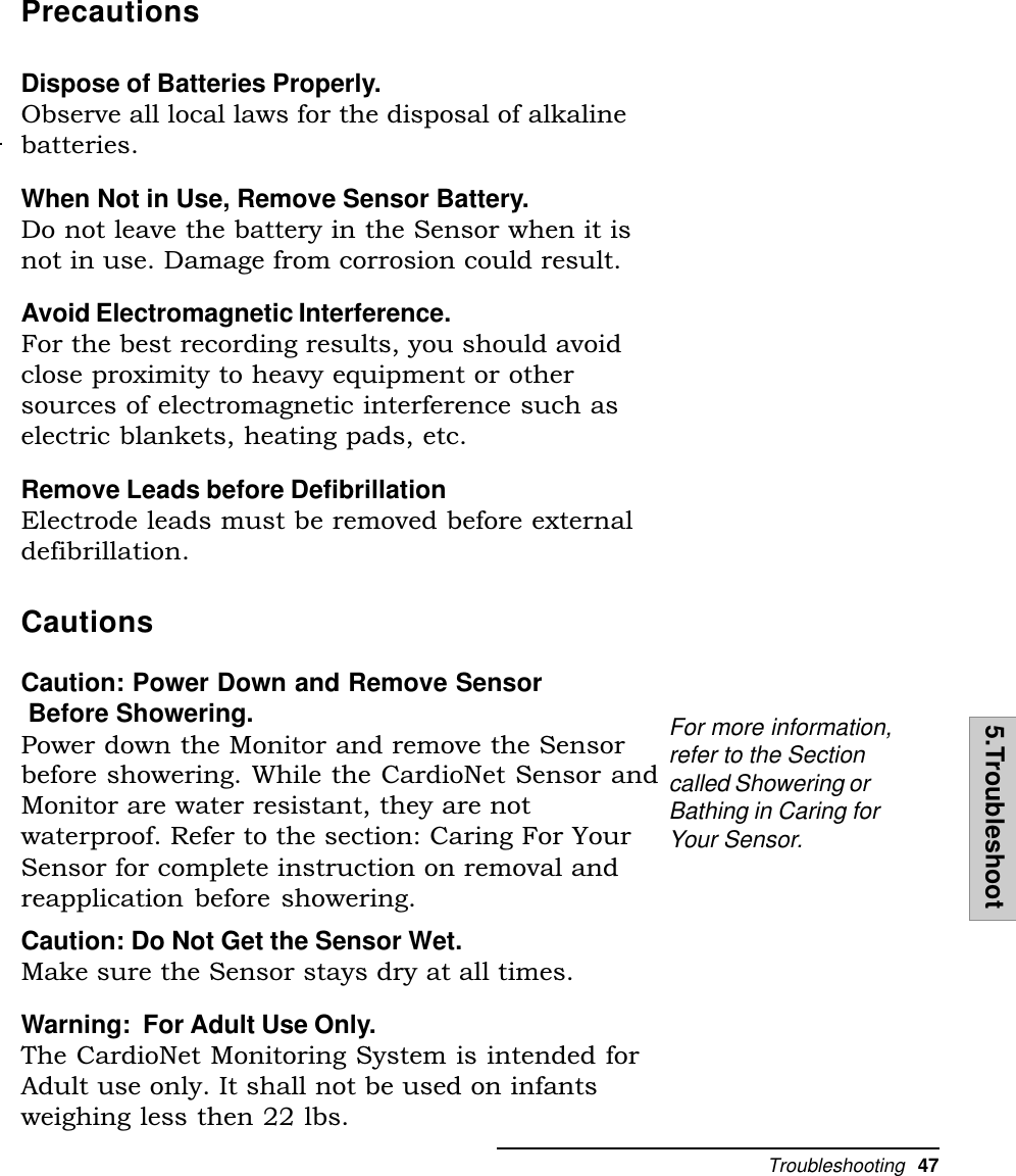Troubleshooting  475.TroubleshootPrecautionsDispose of Batteries Properly.Observe all local laws for the disposal of alkalinebatteries.When Not in Use, Remove Sensor Battery.Do not leave the battery in the Sensor when it isnot in use. Damage from corrosion could result.Avoid Electromagnetic Interference.For the best recording results, you should avoidclose proximity to heavy equipment or othersources of electromagnetic interference such aselectric blankets, heating pads, etc.Remove Leads before DefibrillationElectrode leads must be removed before externaldefibrillation.CautionsCaution: Power Down and Remove Sensor Before Showering.Power down the Monitor and remove the Sensorbefore showering. While the CardioNet Sensor andMonitor are water resistant, they are notwaterproof. Refer to the section: Caring For YourSensor for complete instruction on removal andreapplication before showering.Caution: Do Not Get the Sensor Wet.Make sure the Sensor stays dry at all times.Warning:  For Adult Use Only.The CardioNet Monitoring System is intended forAdult use only. It shall not be used on infantsweighing less then 22 lbs.For more information,refer to the Sectioncalled Showering orBathing in Caring forYour Sensor.