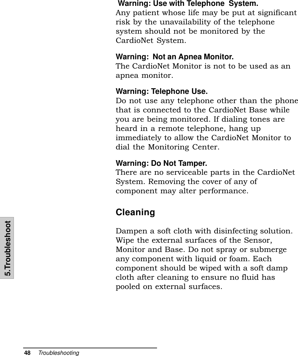 48    Troubleshooting5.Troubleshoot Warning: Use with Telephone  System.Any patient whose life may be put at significantrisk by the unavailability of the telephonesystem should not be monitored by theCardioNet System.Warning:  Not an Apnea Monitor.The CardioNet Monitor is not to be used as anapnea monitor.Warning: Telephone Use.Do not use any telephone other than the phonethat is connected to the CardioNet Base whileyou are being monitored. If dialing tones areheard in a remote telephone, hang upimmediately to allow the CardioNet Monitor todial the Monitoring Center.Warning: Do Not Tamper.There are no serviceable parts in the CardioNetSystem. Removing the cover of any ofcomponent may alter performance.CleaningDampen a soft cloth with disinfecting solution.Wipe the external surfaces of the Sensor,Monitor and Base. Do not spray or submergeany component with liquid or foam. Eachcomponent should be wiped with a soft dampcloth after cleaning to ensure no fluid haspooled on external surfaces.