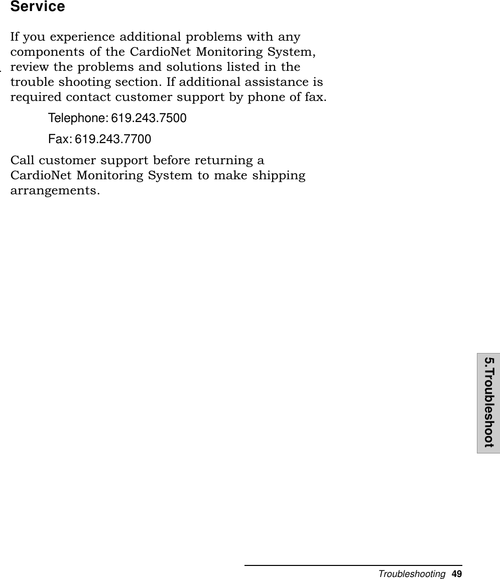 Troubleshooting  495.TroubleshootServiceIf you experience additional problems with anycomponents of the CardioNet Monitoring System,review the problems and solutions listed in thetrouble shooting section. If additional assistance isrequired contact customer support by phone of fax.Telephone: 619.243.7500Fax: 619.243.7700Call customer support before returning aCardioNet Monitoring System to make shippingarrangements.