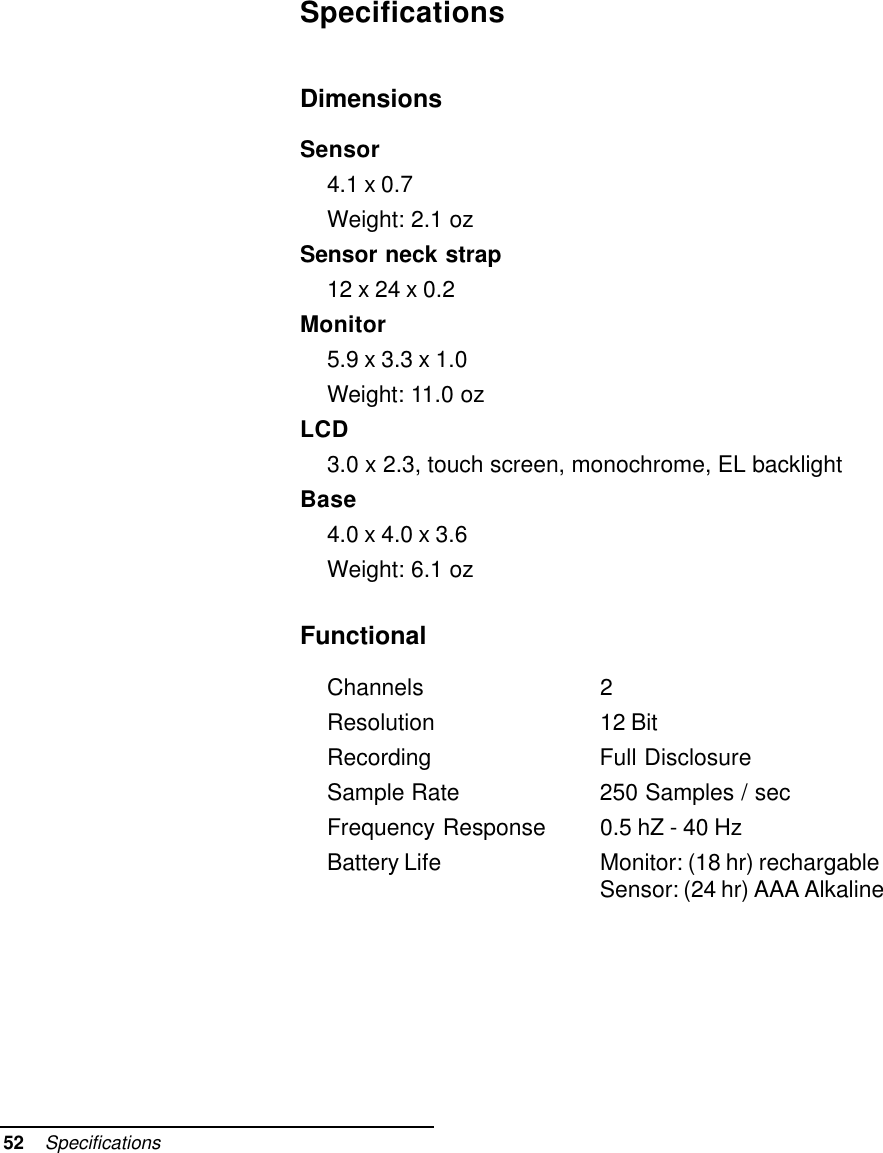 52    SpecificationsSpecificationsDimensionsSensor4.1 x 0.7Weight: 2.1 ozSensor neck strap12 x 24 x 0.2Monitor5.9 x 3.3 x 1.0Weight: 11.0 ozLCD3.0 x 2.3, touch screen, monochrome, EL backlightBase4.0 x 4.0 x 3.6Weight: 6.1 ozFunctionalChannels 2Resolution 12 BitRecording Full DisclosureSample Rate 250 Samples / secFrequency Response 0.5 hZ - 40 HzBattery Life Monitor: (18 hr) rechargableSensor: (24 hr) AAA Alkaline