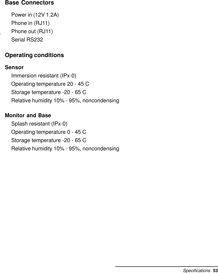 Specifications  53Base ConnectorsPower in (12V 1.2A)Phone in (RJ11)Phone out (RJ11)Serial RS232Operating conditionsSensorImmersion resistant (IPx-0)Operating temperature 20 - 45 CStorage temperature -20 - 65 CRelative humidity 10% - 95%, noncondensingMonitor and BaseSplash resistant (IPx-0)Operating temperature 0 - 45 CStorage temperature -20 - 65 CRelative humidity 10% - 95%, noncondensing