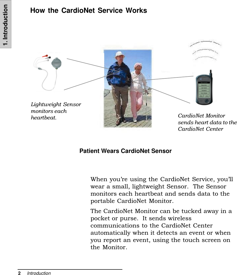 2     Introduction1. IntroductionWhen youre using the CardioNet Service, youllwear a small, lightweight Sensor.  The Sensormonitors each heartbeat and sends data to theportable CardioNet Monitor.The CardioNet Monitor can be tucked away in apocket or purse.  It sends wirelesscommunications to the CardioNet Centerautomatically when it detects an event or whenyou report an event, using the touch screen onthe Monitor.How the CardioNet Service WorksPatient Wears CardioNet SensorLightweight Sensormonitors eachheartbeat. CardioNet Monitorsends heart data to theCardioNet Center