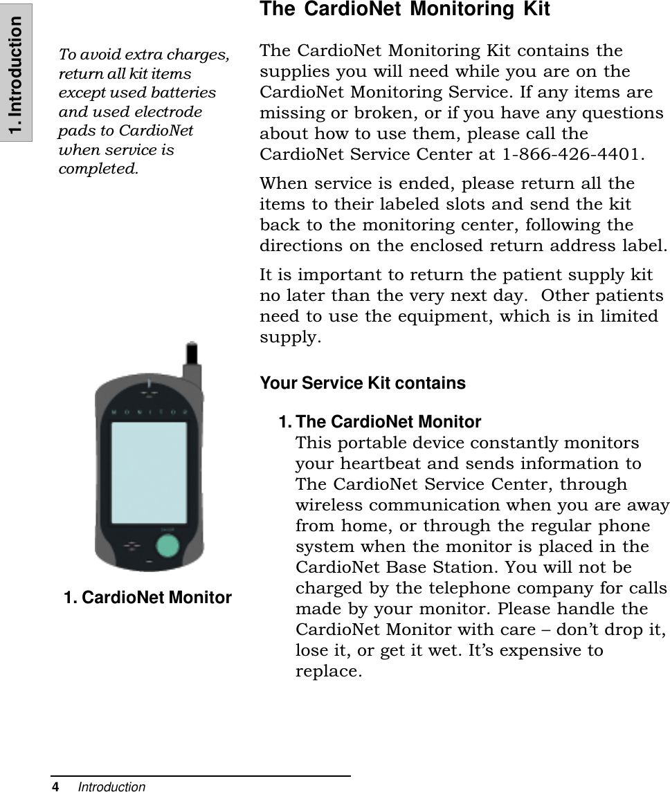 4     Introduction1. IntroductionThe CardioNet Monitoring KitThe CardioNet Monitoring Kit contains thesupplies you will need while you are on theCardioNet Monitoring Service. If any items aremissing or broken, or if you have any questionsabout how to use them, please call theCardioNet Service Center at 1-866-426-4401.When service is ended, please return all theitems to their labeled slots and send the kitback to the monitoring center, following thedirections on the enclosed return address label.It is important to return the patient supply kitno later than the very next day.  Other patientsneed to use the equipment, which is in limitedsupply.Your Service Kit contains1. The CardioNet MonitorThis portable device constantly monitorsyour heartbeat and sends information toThe CardioNet Service Center, throughwireless communication when you are awayfrom home, or through the regular phonesystem when the monitor is placed in theCardioNet Base Station. You will not becharged by the telephone company for callsmade by your monitor. Please handle theCardioNet Monitor with care  dont drop it,lose it, or get it wet. Its expensive toreplace.To avoid extra charges,return all kit itemsexcept used batteriesand used electrodepads to CardioNetwhen service iscompleted.1. CardioNet Monitor