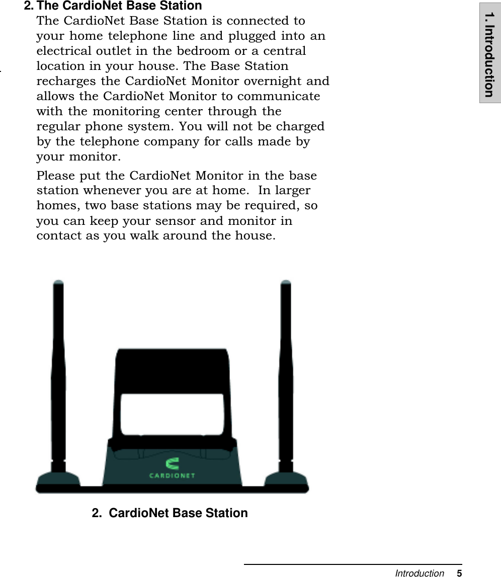 Introduction     51. Introduction2. The CardioNet Base StationThe CardioNet Base Station is connected toyour home telephone line and plugged into anelectrical outlet in the bedroom or a centrallocation in your house. The Base Stationrecharges the CardioNet Monitor overnight andallows the CardioNet Monitor to communicatewith the monitoring center through theregular phone system. You will not be chargedby the telephone company for calls made byyour monitor.Please put the CardioNet Monitor in the basestation whenever you are at home.  In largerhomes, two base stations may be required, soyou can keep your sensor and monitor incontact as you walk around the house.2.  CardioNet Base Station