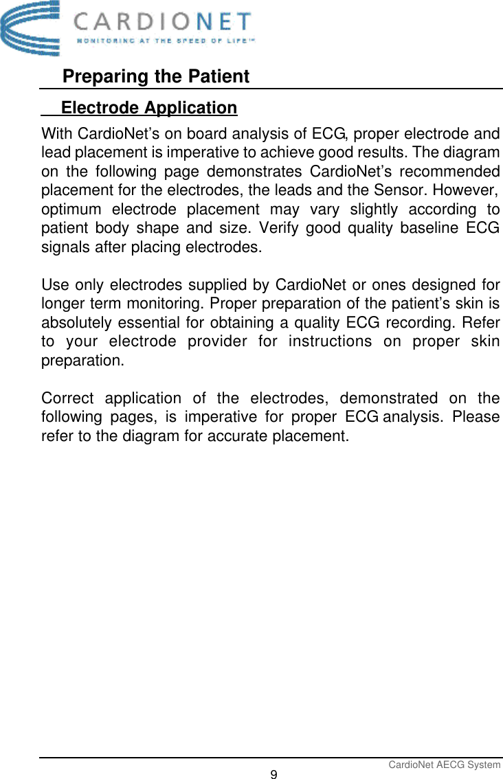 Preparing the PatientCardioNet AECG System9    Electrode ApplicationWith CardioNet’s on board analysis of ECG, proper electrode andlead placement is imperative to achieve good results. The diagramon the following page demonstrates CardioNet’s recommendedplacement for the electrodes, the leads and the Sensor. However,optimum electrode placement may vary slightly according topatient body shape and size. Verify good quality baseline ECGsignals after placing electrodes.Use only electrodes supplied by CardioNet or ones designed forlonger term monitoring. Proper preparation of the patient’s skin isabsolutely essential for obtaining a quality ECG recording. Referto your electrode provider for instructions on proper skinpreparation.Correct application of the electrodes, demonstrated on thefollowing pages, is imperative for proper ECG analysis. Pleaserefer to the diagram for accurate placement. 