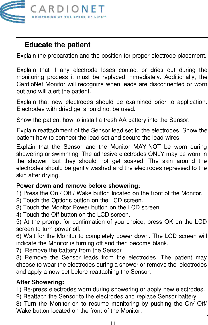 11    Educate the patientExplain the preparation and the position for proper electrode placement.Explain that if any electrode loses contact or dries out during themonitoring process it must be replaced immediately. Additionally, theCardioNet Monitor will recognize when leads are disconnected or wornout and will alert the patient.Explain that new electrodes should be examined prior to application.Electrodes with dried gel should not be used. Show the patient how to install a fresh AA battery into the Sensor. Explain reattachment of the Sensor lead set to the electrodes. Show thepatient how to connect the lead set and secure the lead wires. Explain that the Sensor and the Monitor MAY NOT be worn duringshowering or swimming. The adhesive electrodes ONLY may be worn inthe shower, but they should not get soaked. The skin around theelectrodes should be gently washed and the electrodes repressed to theskin after drying. Power down and remove before showering:1) Press the On / Off / Wake button located on the front of the Monitor. 2) Touch the Options button on the LCD screen.3) Touch the Monitor Power button on the LCD screen.4) Touch the Off button on the LCD screen. 5) At the prompt for confirmation of you choice, press OK on the LCDscreen to turn power off.6) Wait for the Monitor to completely power down. The LCD screen willindicate the Monitor is turning off and then become blank.7)  Remove the battery from the Sensor8) Remove the Sensor leads from the electrodes. The patient maychoose to wear the electrodes during a shower or remove the  electrodesand apply a new set before reattaching the Sensor. After Showering:1) Re-press electrodes worn during showering or apply new electrodes.2) Reattach the Sensor to the electrodes and replace Sensor battery.3) Turn the Monitor on to resume monitoring by pushing the On/ Off/Wake button located on the front of the Monitor.