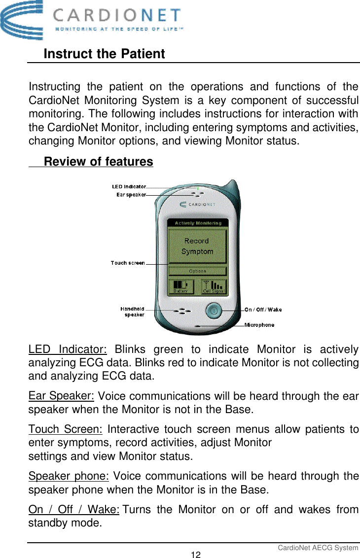 Instruct the PatientCardioNet AECG System12Instructing the patient on the operations and functions of theCardioNet Monitoring System is a key component of successfulmonitoring. The following includes instructions for interaction withthe CardioNet Monitor, including entering symptoms and activities,changing Monitor options, and viewing Monitor status.      Review of featuresLED Indicator: Blinks green to indicate Monitor is activelyanalyzing ECG data. Blinks red to indicate Monitor is not collectingand analyzing ECG data.Ear Speaker: Voice communications will be heard through the earspeaker when the Monitor is not in the Base.Touch Screen: Interactive touch screen menus allow patients toenter symptoms, record activities, adjust Monitor settings and view Monitor status. Speaker phone: Voice communications will be heard through thespeaker phone when the Monitor is in the Base. On / Off / Wake: Turns the Monitor on or off and wakes fromstandby mode.