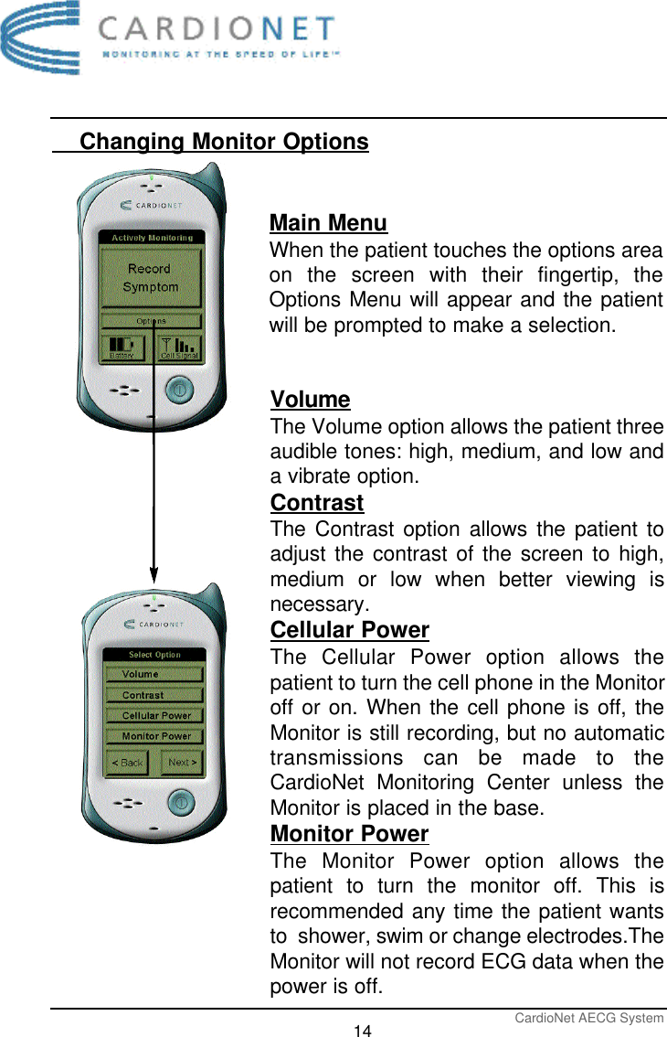 CardioNet AECG System14    Changing Monitor OptionsMain MenuWhen the patient touches the options areaon the screen with their fingertip, theOptions Menu will appear and the patientwill be prompted to make a selection. VolumeThe Volume option allows the patient threeaudible tones: high, medium, and low anda vibrate option.ContrastThe Contrast option allows the patient toadjust the contrast of the screen to high,medium or low when better viewing isnecessary. Cellular PowerThe Cellular Power option allows thepatient to turn the cell phone in the Monitoroff or on. When the cell phone is off, theMonitor is still recording, but no automatictransmissions can be made to theCardioNet Monitoring Center unless theMonitor is placed in the base. Monitor PowerThe Monitor Power option allows thepatient to turn the monitor off. This isrecommended any time the patient wantsto  shower, swim or change electrodes.TheMonitor will not record ECG data when thepower is off. 