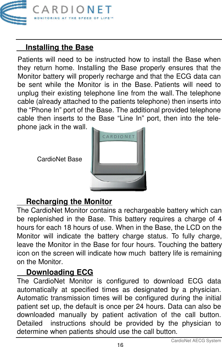 CardioNet AECG System16    Installing the Base    Recharging the MonitorThe CardioNet Monitor contains a rechargeable battery which canbe replenished in the Base. This battery requires a charge of 4hours for each 18 hours of use. When in the Base, the LCD on theMonitor will indicate the battery charge status. To fully charge,leave the Monitor in the Base for four hours. Touching the batteryicon on the screen will indicate how much  battery life is remainingon the Monitor.Patients will need to be instructed how to install the Base whenthey return home. Installing the Base properly ensures that theMonitor battery will properly recharge and that the ECG data canbe sent while the Monitor is in the Base. Patients will need tounplug their existing telephone line from the wall. The telephonecable (already attached to the patients telephone) then inserts intothe “Phone In” port of the Base. The additional provided telephonecable then inserts to the Base “Line In” port, then into the tele-phone jack in the wall.CardioNet Base    Downloading ECGThe CardioNet Monitor is configured to download ECG dataautomatically at specified times as designated by a physician.Automatic transmission times will be configured during the initialpatient set up, the default is once per 24 hours. Data can also bedownloaded manually by patient activation of the call button.Detailed  instructions should be provided by the physician todetermine when patients should use the call button.