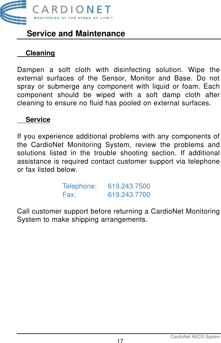 Service and MaintenanceCardioNet AECG System17    CleaningDampen a soft cloth with disinfecting solution. Wipe theexternal surfaces of the Sensor, Monitor and Base. Do notspray or submerge any component with liquid or foam. Eachcomponent should be wiped with a soft damp cloth aftercleaning to ensure no fluid has pooled on external surfaces.    ServiceIf you experience additional problems with any components ofthe CardioNet Monitoring System, review the problems andsolutions listed in the trouble shooting section. If additionalassistance is required contact customer support via telephoneor fax listed below.Telephone: 619.243.7500Fax:   619.243.7700Call customer support before returning a CardioNet MonitoringSystem to make shipping arrangements.