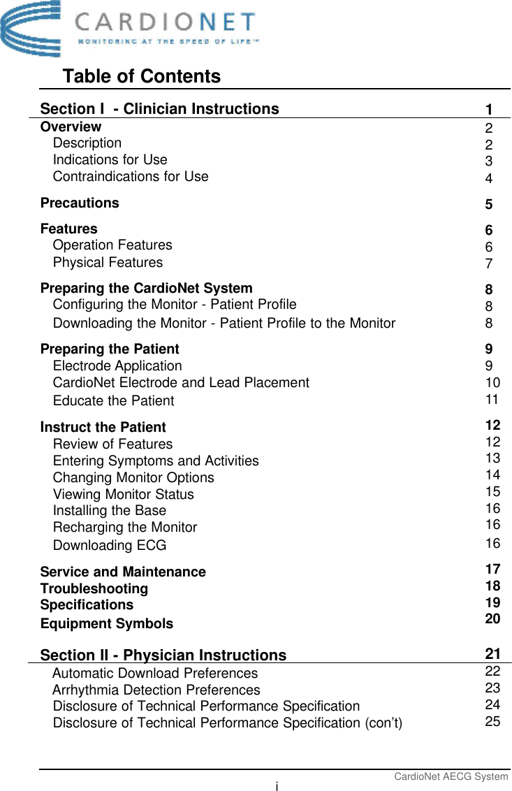 Table of ContentsCardioNet AECG SystemiSection I  - Clinician InstructionsOverviewDescriptionIndications for UseContraindications for UsePrecautionsFeaturesOperation FeaturesPhysical FeaturesPreparing the CardioNet SystemConfiguring the Monitor - Patient ProfileDownloading the Monitor - Patient Profile to the MonitorPreparing the PatientElectrode ApplicationCardioNet Electrode and Lead PlacementEducate the PatientInstruct the PatientReview of FeaturesEntering Symptoms and ActivitiesChanging Monitor OptionsViewing Monitor StatusInstalling the BaseRecharging the MonitorDownloading ECGService and MaintenanceTroubleshootingSpecificationsEquipment SymbolsSection II - Physician InstructionsAutomatic Download PreferencesArrhythmia Detection PreferencesDisclosure of Technical Performance SpecificationDisclosure of Technical Performance Specification (con’t)1223456678889910111212131415161616171819202122232425