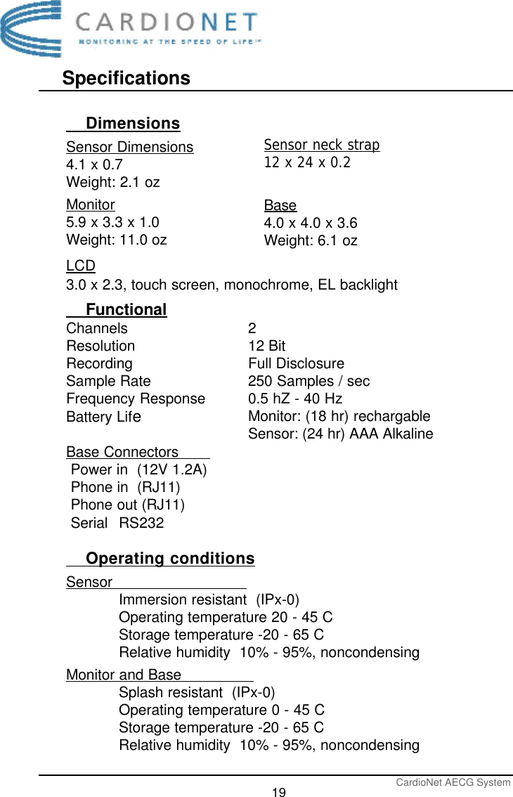 SpecificationsCardioNet AECG System19    DimensionsSensor Dimensions4.1 x 0.7Weight: 2.1 ozMonitor5.9 x 3.3 x 1.0Weight: 11.0 ozLCD3.0 x 2.3, touch screen, monochrome, EL backlight    FunctionalChannelsResolutionRecordingSample RateFrequency ResponseBattery LifeBase Connectors       Power in  (12V 1.2A)Phone in  (RJ11)Phone out (RJ11)Serial RS232    Operating conditionsSensor                              Immersion resistant  (IPx-0)Operating temperature 20 - 45 CStorage temperature -20 - 65 CRelative humidity  10% - 95%, noncondensingMonitor and Base                Splash resistant  (IPx-0)Operating temperature 0 - 45 CStorage temperature -20 - 65 CRelative humidity  10% - 95%, noncondensing212 BitFull Disclosure250 Samples / sec0.5 hZ - 40 HzMonitor: (18 hr) rechargableSensor: (24 hr) AAA AlkalineSensor neck strap12 x 24 x 0.2Base4.0 x 4.0 x 3.6Weight: 6.1 oz 