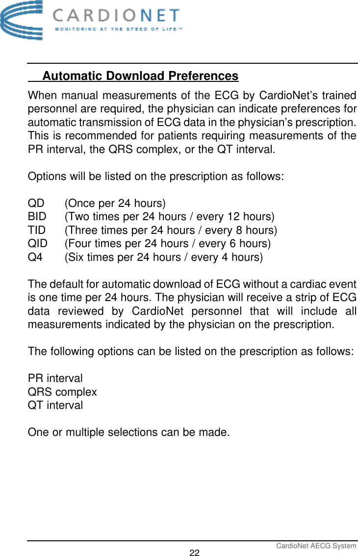 CardioNet AECG System22    Automatic Download PreferencesWhen manual measurements of the ECG by CardioNet’s trainedpersonnel are required, the physician can indicate preferences forautomatic transmission of ECG data in the physician’s prescription.This is recommended for patients requiring measurements of thePR interval, the QRS complex, or the QT interval.Options will be listed on the prescription as follows:QD (Once per 24 hours)BID  (Two times per 24 hours / every 12 hours)TID (Three times per 24 hours / every 8 hours)QID (Four times per 24 hours / every 6 hours)Q4  (Six times per 24 hours / every 4 hours)The default for automatic download of ECG without a cardiac eventis one time per 24 hours. The physician will receive a strip of ECGdata reviewed by CardioNet personnel that will include allmeasurements indicated by the physician on the prescription.The following options can be listed on the prescription as follows:PR intervalQRS complexQT intervalOne or multiple selections can be made. 