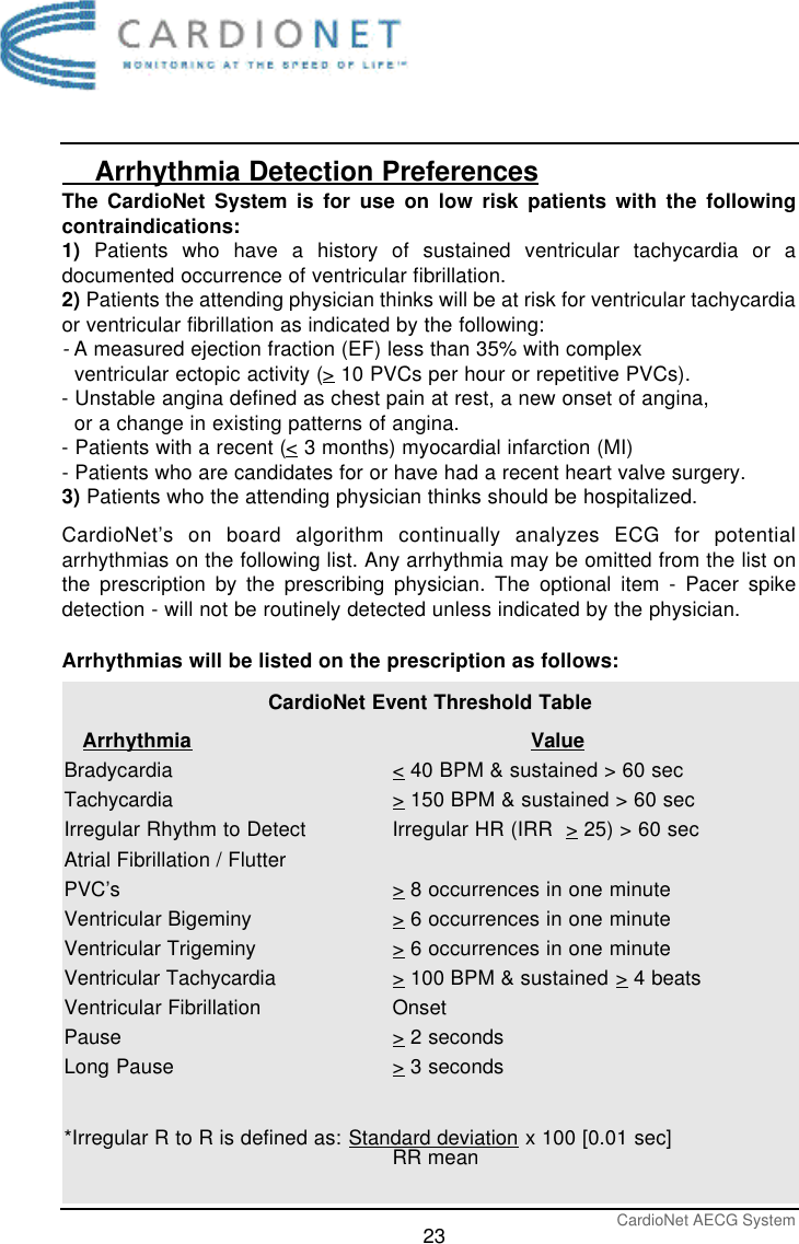 CardioNet AECG System23    Arrhythmia Detection PreferencesThe CardioNet System is for use on low risk patients with the followingcontraindications:1) Patients who have a history of sustained ventricular tachycardia or adocumented occurrence of ventricular fibrillation.2) Patients the attending physician thinks will be at risk for ventricular tachycardiaor ventricular fibrillation as indicated by the following:-A measured ejection fraction (EF) less than 35% with complex ventricular ectopic activity (&gt;10 PVCs per hour or repetitive PVCs).- Unstable angina defined as chest pain at rest, a new onset of angina, or a change in existing patterns of angina.- Patients with a recent (&lt;3 months) myocardial infarction (MI)- Patients who are candidates for or have had a recent heart valve surgery.3) Patients who the attending physician thinks should be hospitalized.CardioNet’s on board algorithm continually analyzes ECG for potentialarrhythmias on the following list. Any arrhythmia may be omitted from the list onthe prescription by the prescribing physician. The optional item - Pacer spikedetection - will not be routinely detected unless indicated by the physician.Arrhythmias will be listed on the prescription as follows:CardioNet Event Threshold Table     Arrhythmia ValueBradycardia &lt;40 BPM &amp; sustained &gt; 60 secTachycardia &gt;150 BPM &amp; sustained &gt; 60 secIrregular Rhythm to Detect Irregular HR (IRR  &gt;25) &gt; 60 secAtrial Fibrillation / Flutter PVC’s &gt;8 occurrences in one minuteVentricular Bigeminy &gt;6 occurrences in one minuteVentricular Trigeminy &gt;6 occurrences in one minuteVentricular Tachycardia &gt;100 BPM &amp; sustained &gt;4 beatsVentricular Fibrillation OnsetPause &gt;2 secondsLong Pause &gt;3 seconds*Irregular R to R is defined as: Standard deviation x 100 [0.01 sec]RR mean