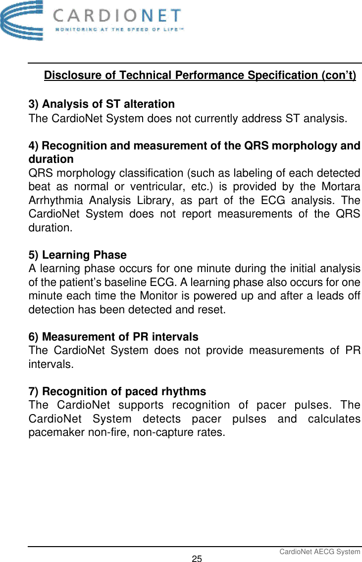 CardioNet AECG System25Disclosure of Technical Performance Specification (con’t)3) Analysis of ST alterationThe CardioNet System does not currently address ST analysis.4) Recognition and measurement of the QRS morphology anddurationQRS morphology classification (such as labeling of each detectedbeat as normal or ventricular, etc.) is provided by the MortaraArrhythmia Analysis Library, as part of the ECG analysis. TheCardioNet System does not report measurements of the QRSduration.5) Learning PhaseA learning phase occurs for one minute during the initial analysisof the patient’s baseline ECG. A learning phase also occurs for oneminute each time the Monitor is powered up and after a leads offdetection has been detected and reset. 6) Measurement of PR intervalsThe CardioNet System does not provide measurements of PRintervals.7) Recognition of paced rhythmsThe CardioNet supports recognition of pacer pulses. TheCardioNet System detects pacer pulses and calculatespacemaker non-fire, non-capture rates.