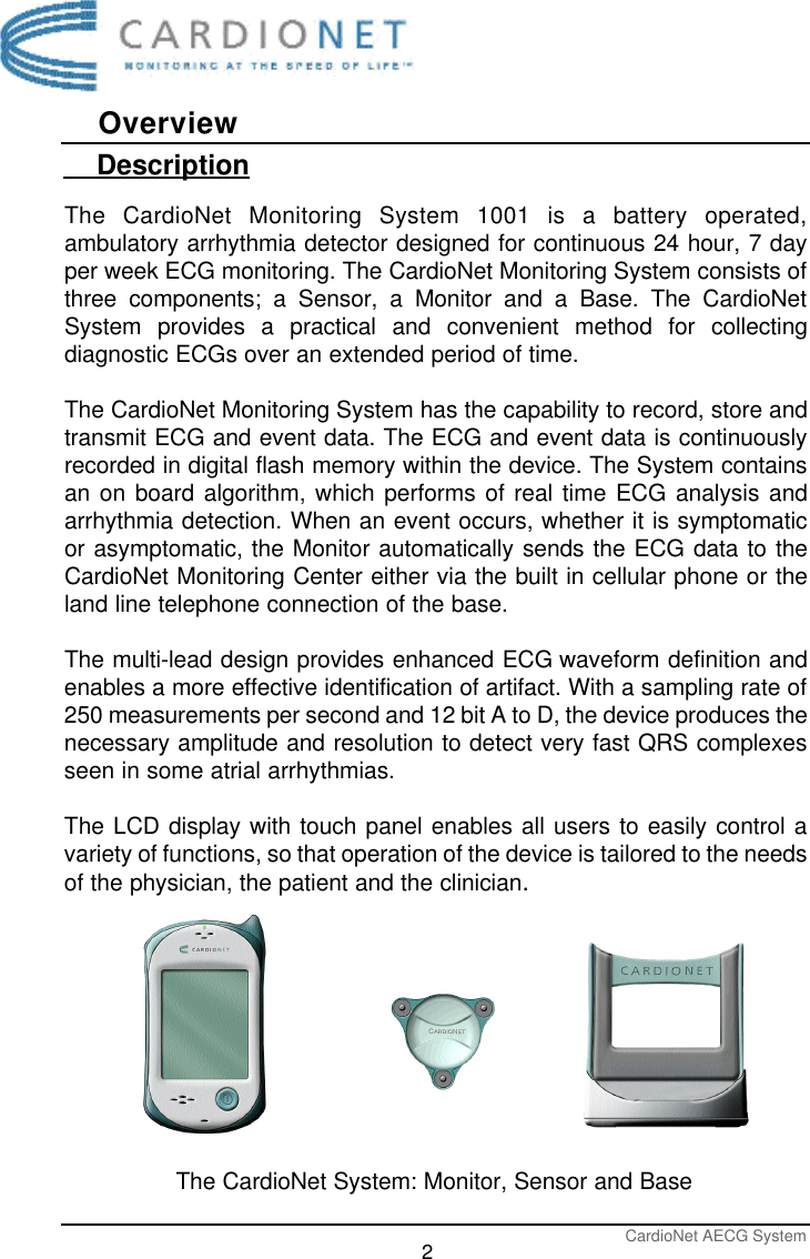 CardioNet AECG System2Overview    DescriptionThe CardioNet Monitoring System 1001 is a battery operated,ambulatory arrhythmia detector designed for continuous 24 hour, 7 dayper week ECG monitoring. The CardioNet Monitoring System consists ofthree components; a Sensor, a Monitor and a Base. The CardioNetSystem provides a practical and convenient method for collectingdiagnostic ECGs over an extended period of time. The CardioNet Monitoring System has the capability to record, store andtransmit ECG and event data. The ECG and event data is continuouslyrecorded in digital flash memory within the device. The System containsan on board algorithm, which performs of real time ECG analysis andarrhythmia detection. When an event occurs, whether it is symptomaticor asymptomatic, the Monitor automatically sends the ECG data to theCardioNet Monitoring Center either via the built in cellular phone or theland line telephone connection of the base.The multi-lead design provides enhanced ECG waveform definition andenables a more effective identification of artifact. With a sampling rate of250 measurements per second and 12 bit A to D, the device produces thenecessary amplitude and resolution to detect very fast QRS complexesseen in some atrial arrhythmias.The LCD display with touch panel enables all users to easily control avariety of functions, so that operation of the device is tailored to the needsof the physician, the patient and the clinician.The CardioNet System: Monitor, Sensor and Base