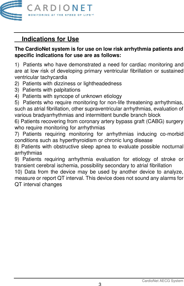 CardioNet AECG System3    Indications for UseThe CardioNet system is for use on low risk arrhythmia patients andspecific indications for use are as follows:1)  Patients who have demonstrated a need for cardiac monitoring andare at low risk of developing primary ventricular fibrillation or sustainedventricular tachycardia2)  Patients with dizziness or lightheadedness3)  Patients with palpitations4)  Patients with syncope of unknown etiology5)  Patients who require monitoring for non-life threatening arrhythmias,such as atrial fibrillation, other supraventricular arrhythmias, evaluation ofvarious bradyarrhythmias and intermittent bundle branch block6) Patients recovering from coronary artery bypass graft (CABG) surgerywho require monitoring for arrhythmias7) Patients requiring monitoring for arrhythmias inducing co-morbidconditions such as hyperthyroidism or chronic lung disease8) Patients with obstructive sleep apnea to evaluate possible nocturnalarrhythmias9) Patients requiring arrhythmia evaluation for etiology of stroke ortransient cerebral ischemia, possibility secondary to atrial fibrillation 10) Data from the device may be used by another device to analyze,measure or report QT interval. This device does not sound any alarms forQT interval changes