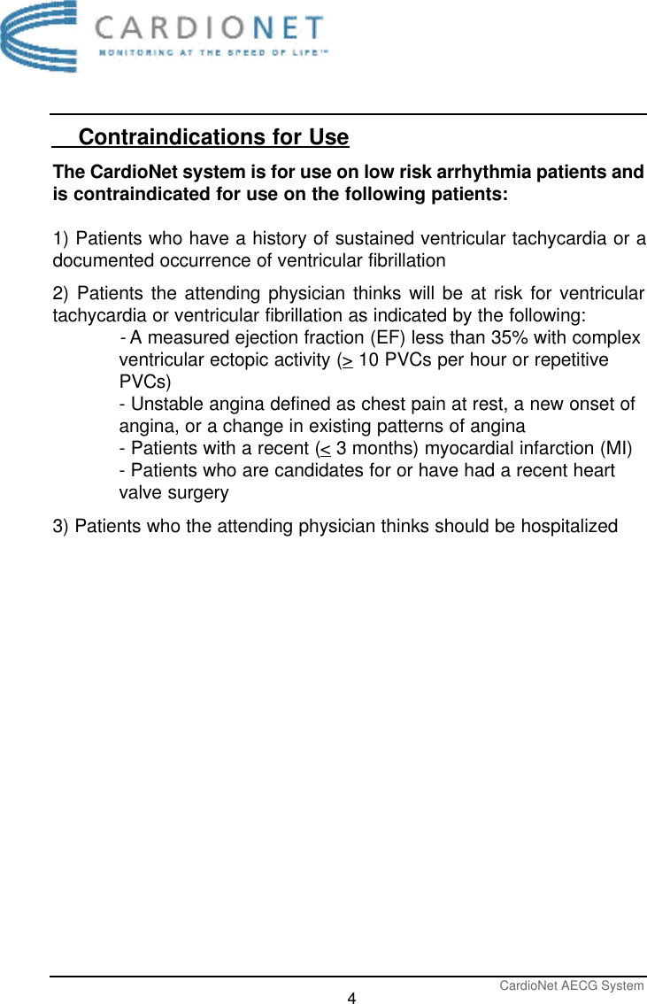 CardioNet AECG System4    Contraindications for UseThe CardioNet system is for use on low risk arrhythmia patients andis contraindicated for use on the following patients:1) Patients who have a history of sustained ventricular tachycardia or adocumented occurrence of ventricular fibrillation2) Patients the attending physician thinks will be at risk for ventriculartachycardia or ventricular fibrillation as indicated by the following:-A measured ejection fraction (EF) less than 35% with complexventricular ectopic activity (&gt;10 PVCs per hour or repetitivePVCs)- Unstable angina defined as chest pain at rest, a new onset ofangina, or a change in existing patterns of angina- Patients with a recent (&lt;3 months) myocardial infarction (MI)- Patients who are candidates for or have had a recent heart valve surgery3) Patients who the attending physician thinks should be hospitalized