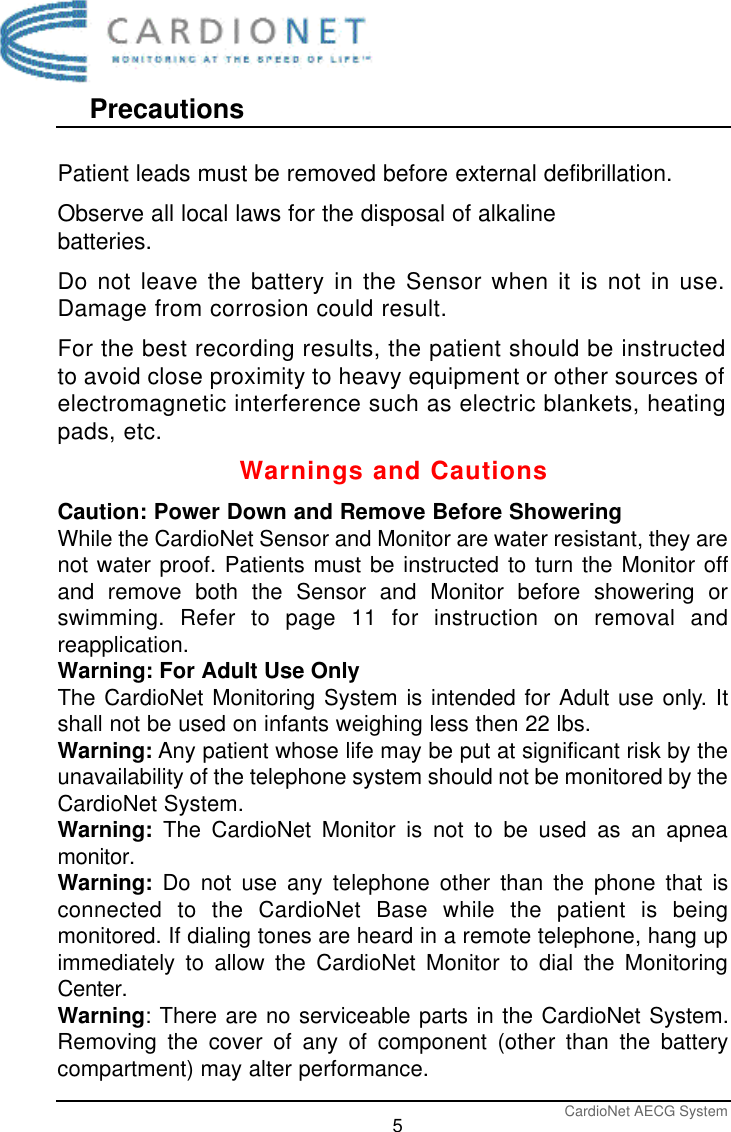 PrecautionsCardioNet AECG System5Warnings and CautionsCaution: Power Down and Remove Before ShoweringWhile the CardioNet Sensor and Monitor are water resistant, they arenot water proof. Patients must be instructed to turn the Monitor offand remove both the Sensor and Monitor before showering orswimming. Refer to page 11 for instruction on removal andreapplication. Warning: For Adult Use OnlyThe CardioNet Monitoring System is intended for Adult use only. Itshall not be used on infants weighing less then 22 lbs.Warning: Any patient whose life may be put at significant risk by theunavailability of the telephone system should not be monitored by theCardioNet System.Warning:  The CardioNet Monitor is not to be used as an apneamonitor.Warning: Do not use any telephone other than the phone that isconnected to the CardioNet Base while the patient is beingmonitored. If dialing tones are heard in a remote telephone, hang upimmediately to allow the CardioNet Monitor to dial the MonitoringCenter.Warning: There are no serviceable parts in the CardioNet System.Removing the cover of any of component (other than the batterycompartment) may alter performance.Patient leads must be removed before external defibrillation.Observe all local laws for the disposal of alkalinebatteries.Do not leave the battery in the Sensor when it is not in use.Damage from corrosion could result.For the best recording results, the patient should be instructedto avoid close proximity to heavy equipment or other sources ofelectromagnetic interference such as electric blankets, heatingpads, etc.