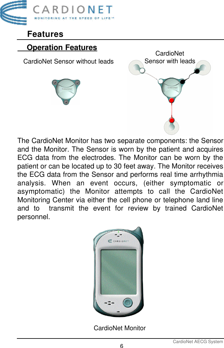 FeaturesCardioNet AECG System6    Operation FeaturesThe CardioNet Monitor has two separate components: the Sensorand the Monitor. The Sensor is worn by the patient and acquiresECG data from the electrodes. The Monitor can be worn by thepatient or can be located up to 30 feet away. The Monitor receivesthe ECG data from the Sensor and performs real time arrhythmiaanalysis. When an event occurs, (either symptomatic orasymptomatic) the Monitor attempts to call the CardioNetMonitoring Center via either the cell phone or telephone land lineand to  transmit the event for review by trained CardioNetpersonnel. CardioNet Sensor without leads CardioNetSensor with leadsCardioNet Monitor