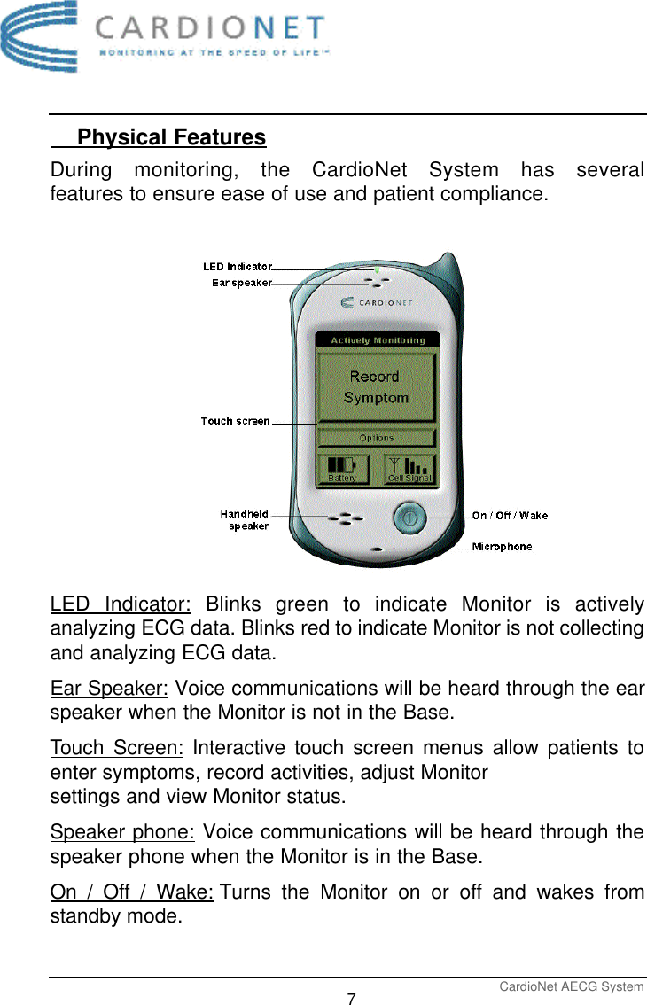 CardioNet AECG System7    Physical FeaturesDuring monitoring, the CardioNet System has several features to ensure ease of use and patient compliance.LED Indicator: Blinks green to indicate Monitor is activelyanalyzing ECG data. Blinks red to indicate Monitor is not collectingand analyzing ECG data.Ear Speaker: Voice communications will be heard through the earspeaker when the Monitor is not in the Base.Touch Screen: Interactive touch screen menus allow patients toenter symptoms, record activities, adjust Monitor settings and view Monitor status. Speaker phone: Voice communications will be heard through thespeaker phone when the Monitor is in the Base. On / Off / Wake: Turns the Monitor on or off and wakes fromstandby mode. 