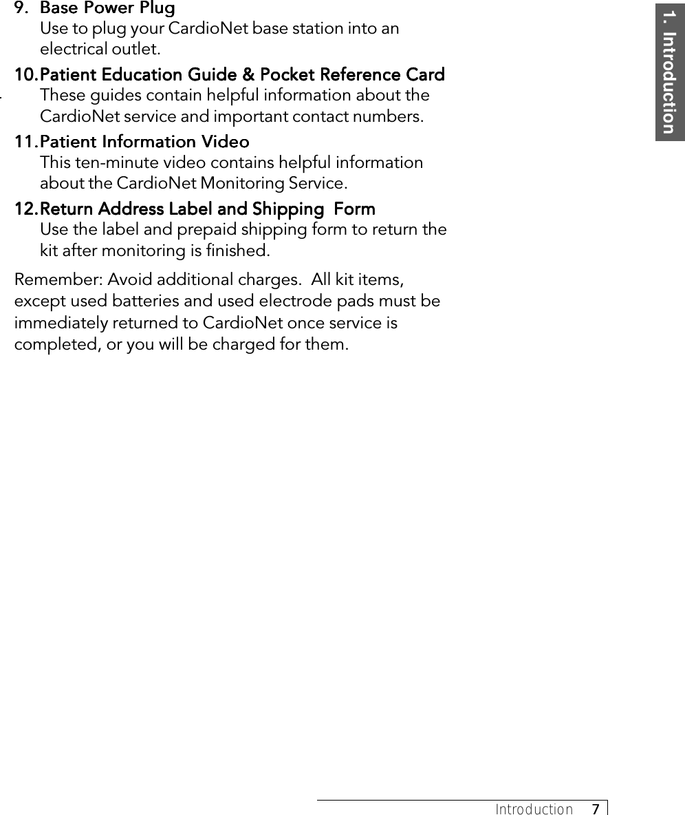 1.  IntroductionIntroduction     79.9.9.9.9. Base Power PlugBase Power PlugBase Power PlugBase Power PlugBase Power PlugUse to plug your CardioNet base station into anelectrical outlet.10.10.10.10.10.Patient Education Guide &amp; Pocket Reference CardPatient Education Guide &amp; Pocket Reference CardPatient Education Guide &amp; Pocket Reference CardPatient Education Guide &amp; Pocket Reference CardPatient Education Guide &amp; Pocket Reference CardThese guides contain helpful information about theCardioNet service and important contact numbers.11.11.11.11.11.Patient InforPatient InforPatient InforPatient InforPatient Information Vmation Vmation Vmation Vmation VideoideoideoideoideoThis ten-minute video contains helpful informationabout the CardioNet Monitoring Service.12.12.12.12.12.ReturReturReturReturReturn Addrn Addrn Addrn Addrn Address Label and Shipping  Foress Label and Shipping  Foress Label and Shipping  Foress Label and Shipping  Foress Label and Shipping  FormmmmmUse the label and prepaid shipping form to return thekit after monitoring is finished.Remember: Avoid additional charges.  All kit items,except used batteries and used electrode pads must beimmediately returned to CardioNet once service iscompleted, or you will be charged for them.