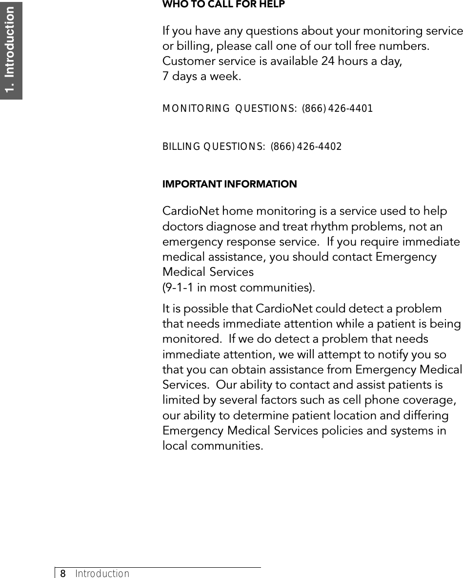 8     Introduction1.  IntroductionWHO TO CALL FOR HELPIf you have any questions about your monitoring serviceor billing, please call one of our toll free numbers.Customer service is available 24 hours a day,7 days a week.MONITORING  QUESTIONS:  (866) 426-4401BILLING QUESTIONS:  (866) 426-4402IMPORTANT INFORMATIONCardioNet home monitoring is a service used to helpdoctors diagnose and treat rhythm problems, not anemergency response service.  If you require immediatemedical assistance, you should contact EmergencyMedical Services(9-1-1 in most communities).It is possible that CardioNet could detect a problemthat needs immediate attention while a patient is beingmonitored.  If we do detect a problem that needsimmediate attention, we will attempt to notify you sothat you can obtain assistance from Emergency MedicalServices.  Our ability to contact and assist patients islimited by several factors such as cell phone coverage,our ability to determine patient location and differingEmergency Medical Services policies and systems inlocal communities.