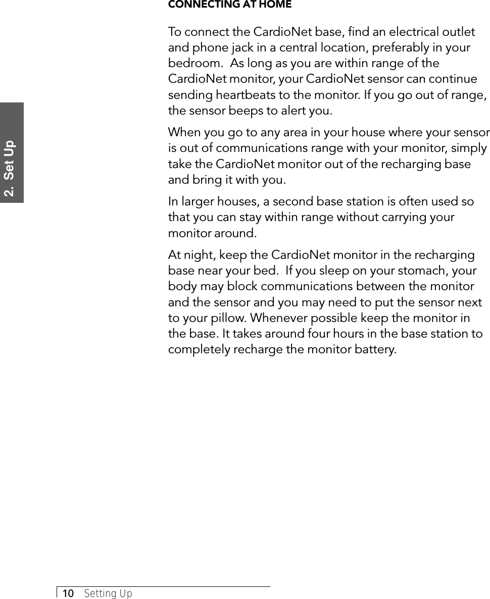 2.  Set Up10     Setting UpCONNECTING AT HOMETo connect the CardioNet base, find an electrical outletand phone jack in a central location, preferably in yourbedroom.  As long as you are within range of theCardioNet monitor, your CardioNet sensor can continuesending heartbeats to the monitor. If you go out of range,the sensor beeps to alert you.When you go to any area in your house where your sensoris out of communications range with your monitor, simplytake the CardioNet monitor out of the recharging baseand bring it with you.In larger houses, a second base station is often used sothat you can stay within range without carrying yourmonitor around.At night, keep the CardioNet monitor in the rechargingbase near your bed.  If you sleep on your stomach, yourbody may block communications between the monitorand the sensor and you may need to put the sensor nextto your pillow. Whenever possible keep the monitor inthe base. It takes around four hours in the base station tocompletely recharge the monitor battery.