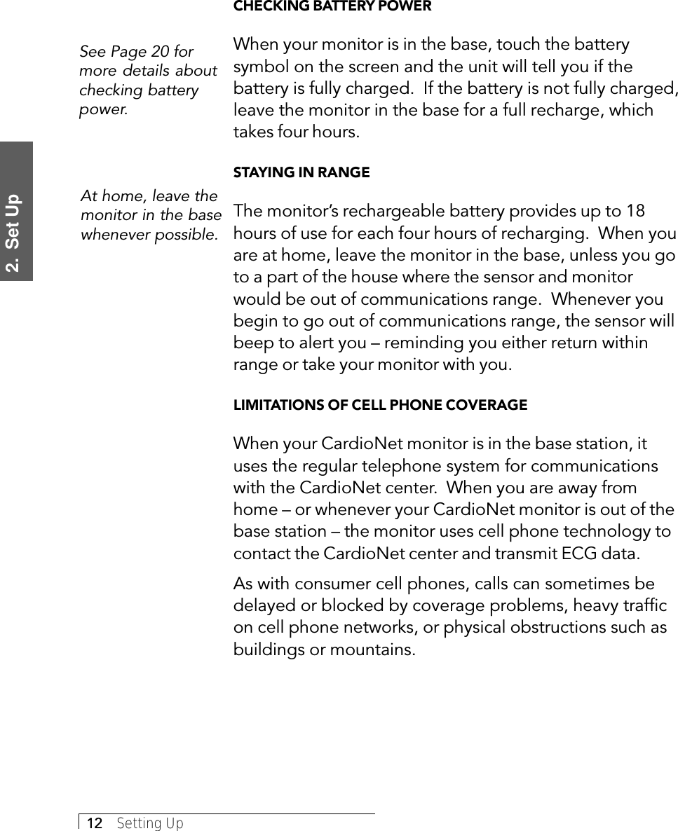 2.  Set Up12     Setting UpCHECKING BATTERY POWERWhen your monitor is in the base, touch the batterysymbol on the screen and the unit will tell you if thebattery is fully charged.  If the battery is not fully charged,leave the monitor in the base for a full recharge, whichtakes four hours.STAYING IN RANGEThe monitor’s rechargeable battery provides up to 18hours of use for each four hours of recharging.  When youare at home, leave the monitor in the base, unless you goto a part of the house where the sensor and monitorwould be out of communications range.  Whenever youbegin to go out of communications range, the sensor willbeep to alert you – reminding you either return withinrange or take your monitor with you.LIMITATIONS OF CELL PHONE COVERAGEWhen your CardioNet monitor is in the base station, ituses the regular telephone system for communicationswith the CardioNet center.  When you are away fromhome – or whenever your CardioNet monitor is out of thebase station – the monitor uses cell phone technology tocontact the CardioNet center and transmit ECG data.As with consumer cell phones, calls can sometimes bedelayed or blocked by coverage problems, heavy trafficon cell phone networks, or physical obstructions such asbuildings or mountains.See Page 20 formore details aboutchecking batterypower.At home, leave themonitor in the basewhenever possible.