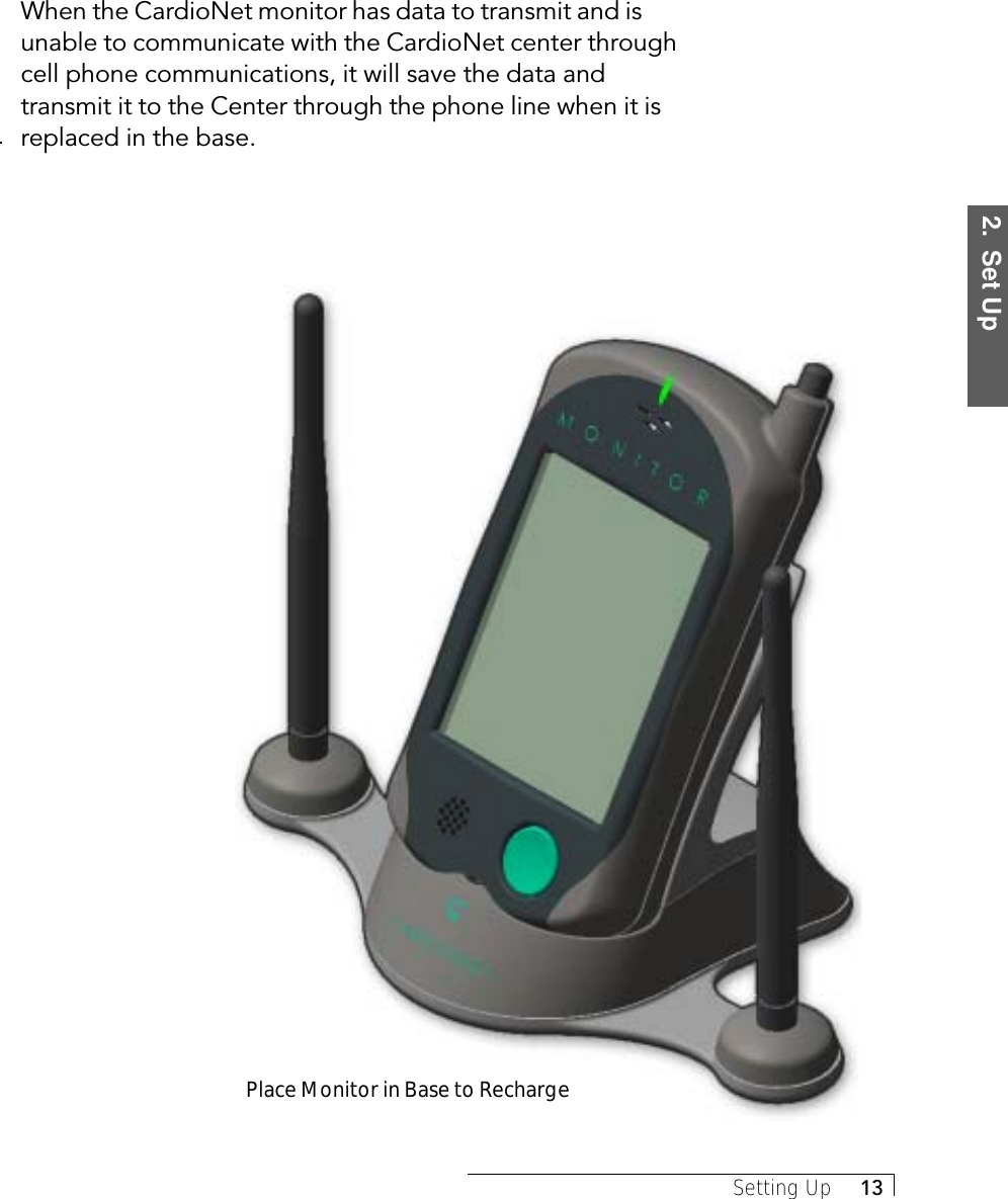 2.  Set UpSetting Up     13When the CardioNet monitor has data to transmit and isunable to communicate with the CardioNet center throughcell phone communications, it will save the data andtransmit it to the Center through the phone line when it isreplaced in the base.Place Monitor in Base to Recharge
