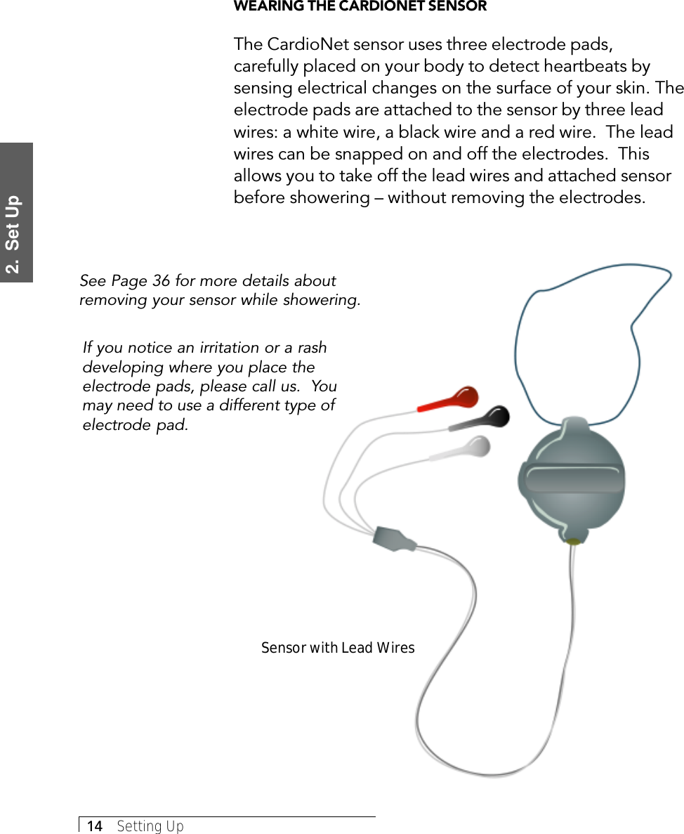 2.  Set Up14     Setting UpWEARING THE CARDIONET SENSORThe CardioNet sensor uses three electrode pads,carefully placed on your body to detect heartbeats bysensing electrical changes on the surface of your skin. Theelectrode pads are attached to the sensor by three leadwires: a white wire, a black wire and a red wire.  The leadwires can be snapped on and off the electrodes.  Thisallows you to take off the lead wires and attached sensorbefore showering – without removing the electrodes.See Page 36 for more details aboutremoving your sensor while showering.Sensor with Lead WiresIf you notice an irritation or a rashdeveloping where you place theelectrode pads, please call us.  Youmay need to use a different type ofelectrode pad.