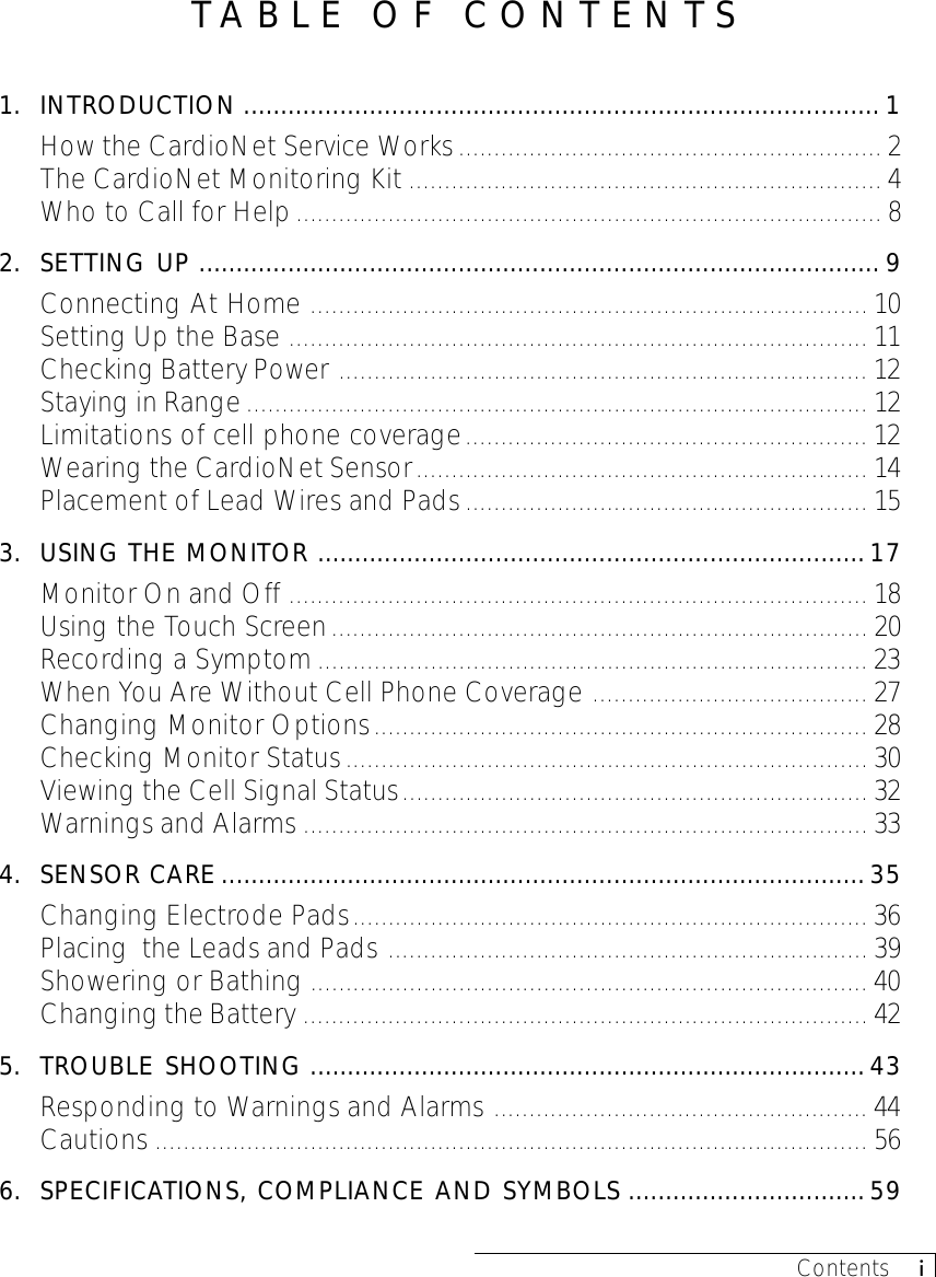 Contents     iTABLE OF CONTENTS1. INTRODUCTION ...................................................................................... 1How the CardioNet Service Works............................................................ 2The CardioNet Monitoring Kit ................................................................... 4Who to Call for Help................................................................................... 82. SETTING UP ............................................................................................ 9Connecting At Home ............................................................................... 10Setting Up the Base .................................................................................. 11Checking Battery Power ........................................................................... 12Staying in Range........................................................................................ 12Limitations of cell phone coverage......................................................... 12Wearing the CardioNet Sensor................................................................ 14Placement of Lead Wires and Pads......................................................... 153. USING THE MONITOR .......................................................................... 17Monitor On and Off .................................................................................. 18Using the Touch Screen............................................................................ 20Recording a Symptom.............................................................................. 23When You Are Without Cell Phone Coverage ....................................... 27Changing Monitor Options...................................................................... 28Checking Monitor Status.......................................................................... 30Viewing the Cell Signal Status.................................................................. 32Warnings and Alarms ................................................................................ 334. SENSOR CARE .......................................................................................35Changing Electrode Pads......................................................................... 36Placing  the Leads and Pads .................................................................... 39Showering or Bathing ............................................................................... 40Changing the Battery ................................................................................ 425. TROUBLE SHOOTING ........................................................................... 43Responding to Warnings and Alarms ..................................................... 44Cautions ..................................................................................................... 566. SPECIFICATIONS, COMPLIANCE AND SYMBOLS ................................59