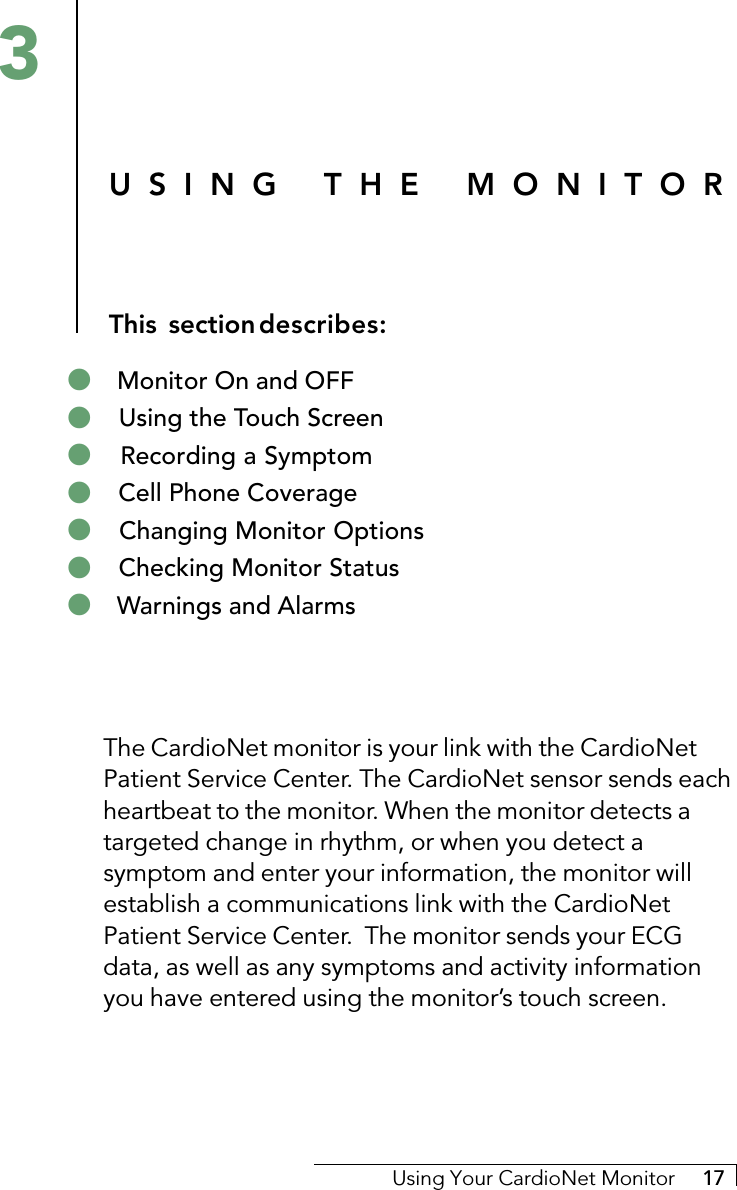 Using Your CardioNet Monitor     17The CardioNet monitor is your link with the CardioNetPatient Service Center. The CardioNet sensor sends eachheartbeat to the monitor. When the monitor detects atargeted change in rhythm, or when you detect asymptom and enter your information, the monitor willestablish a communications link with the CardioNetPatient Service Center.  The monitor sends your ECGdata, as well as any symptoms and activity informationyou have entered using the monitor’s touch screen.USING THE MONITORThis sectiondescribes:3! Monitor On and OFF! Using the Touch Screen! Recording a Symptom! Cell Phone Coverage! Changing Monitor Options! Checking Monitor Status! Warnings and Alarms