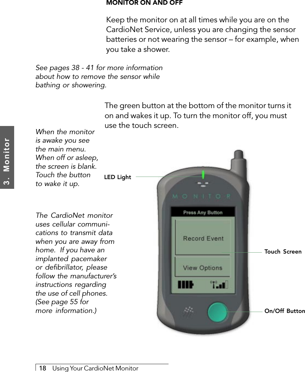 3.  Monitor18     Using Your CardioNet MonitorMONITOR ON AND OFFKeep the monitor on at all times while you are on theCardioNet Service, unless you are changing the sensorbatteries or not wearing the sensor – for example, whenyou take a shower.See pages 38 - 41 for more informationabout how to remove the sensor whilebathing or showering.LED LightTouch ScreenWhen the monitoris awake you seethe main menu.When off or asleep,the screen is blank.Touch the buttonto wake it up.The green button at the bottom of the monitor turns iton and wakes it up. To turn the monitor off, you mustuse the touch screen.On/Off ButtonThe CardioNet monitoruses cellular communi-cations to transmit datawhen you are away fromhome.  If you have animplanted pacemakeror defibrillator, pleasefollow the manufacturer’sinstructions regardingthe use of cell phones.(See page 55 formore information.)