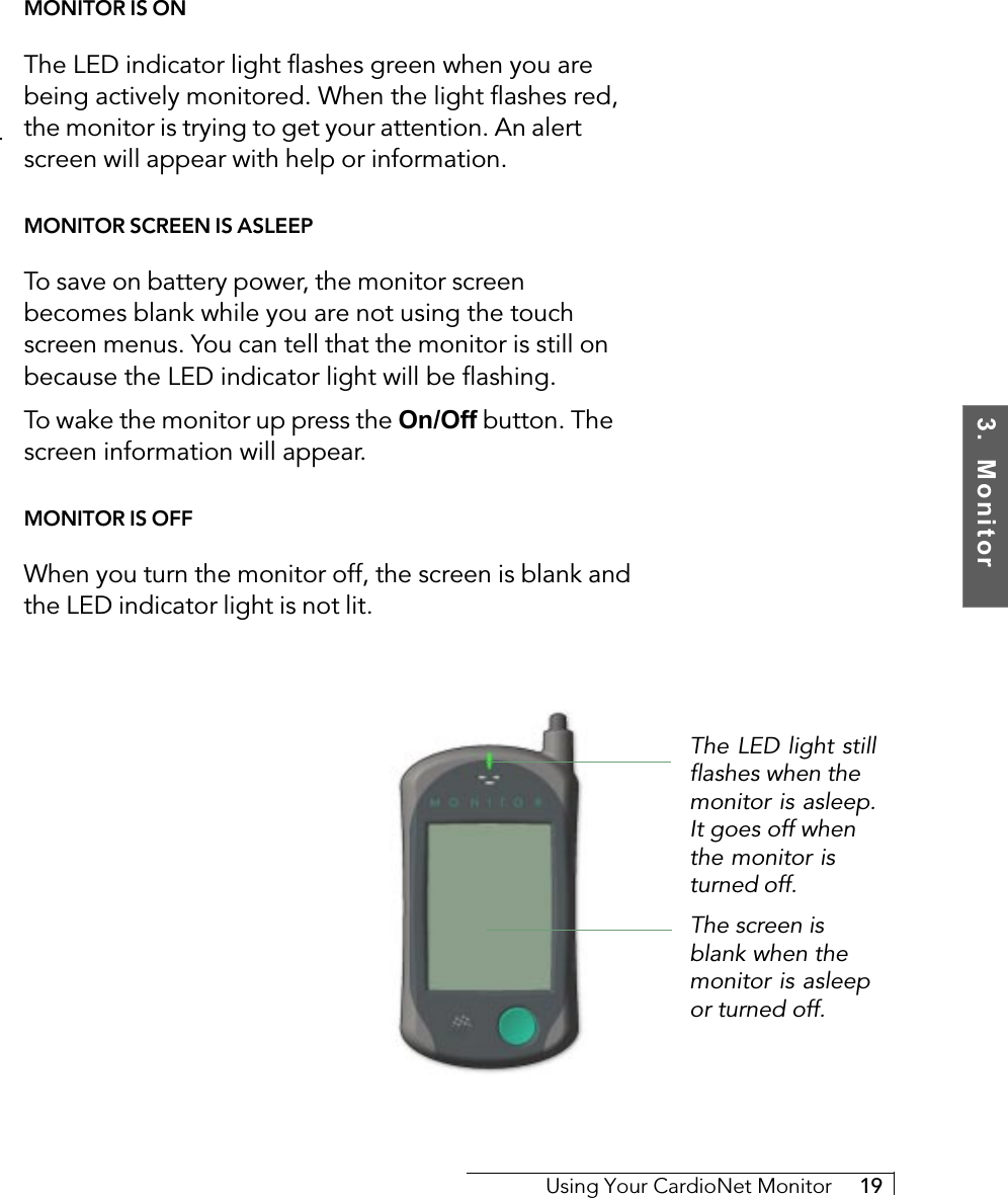 3.  MonitorUsing Your CardioNet Monitor     19MONITOR IS ONThe LED indicator light flashes green when you arebeing actively monitored. When the light flashes red,the monitor is trying to get your attention. An alertscreen will appear with help or information.MONITOR SCREEN IS ASLEEPTo save on battery power, the monitor screenbecomes blank while you are not using the touchscreen menus. You can tell that the monitor is still onbecause the LED indicator light will be flashing.To wake the monitor up press the On/Off button. Thescreen information will appear.MONITOR IS OFFWhen you turn the monitor off, the screen is blank andthe LED indicator light is not lit.The screen isblank when themonitor is asleepor turned off.The LED light stillflashes when themonitor is asleep.It goes off whenthe monitor isturned off.