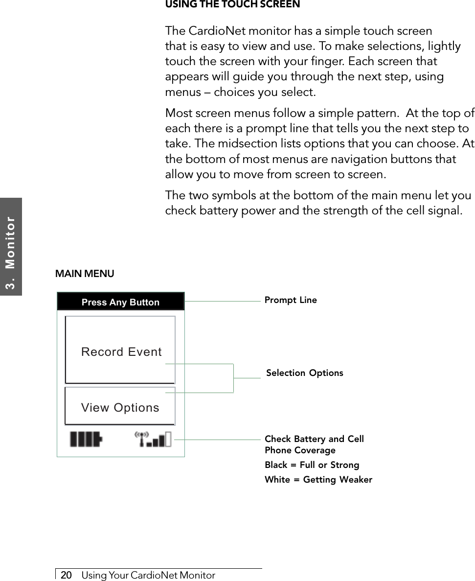 3.  Monitor20     Using Your CardioNet MonitorUSING THE TOUCH SCREENThe CardioNet monitor has a simple touch screenthat is easy to view and use. To make selections, lightlytouch the screen with your finger. Each screen thatappears will guide you through the next step, usingmenus – choices you select.Most screen menus follow a simple pattern.  At the top ofeach there is a prompt line that tells you the next step totake. The midsection lists options that you can choose. Atthe bottom of most menus are navigation buttons thatallow you to move from screen to screen.The two symbols at the bottom of the main menu let youcheck battery power and the strength of the cell signal.Prompt LineSelection OptionsCheck Battery and CellPhone CoverageBlack = Full or StrongWhite = Getting WeakerPress Any ButtonRecord EventView OptionsMAIN MENU