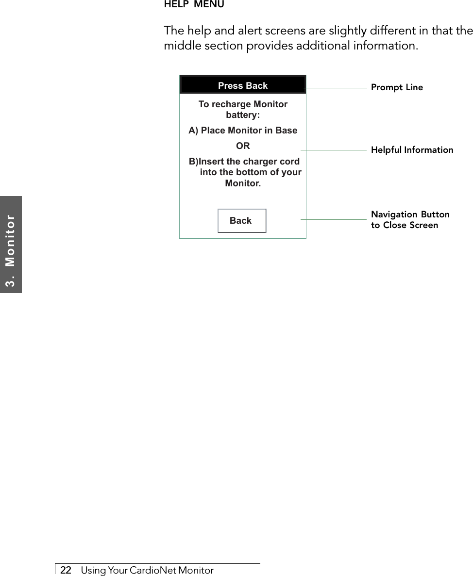 3.  Monitor22     Using Your CardioNet MonitorHELP  MENUThe help and alert screens are slightly different in that themiddle section provides additional information.     Press BackBackTo recharge Monitor battery:A) Place Monitor in BaseOR B)Insert the charger cord       into the bottom of your Monitor.Prompt LineHelpful InformationNavigation Buttonto Close Screen
