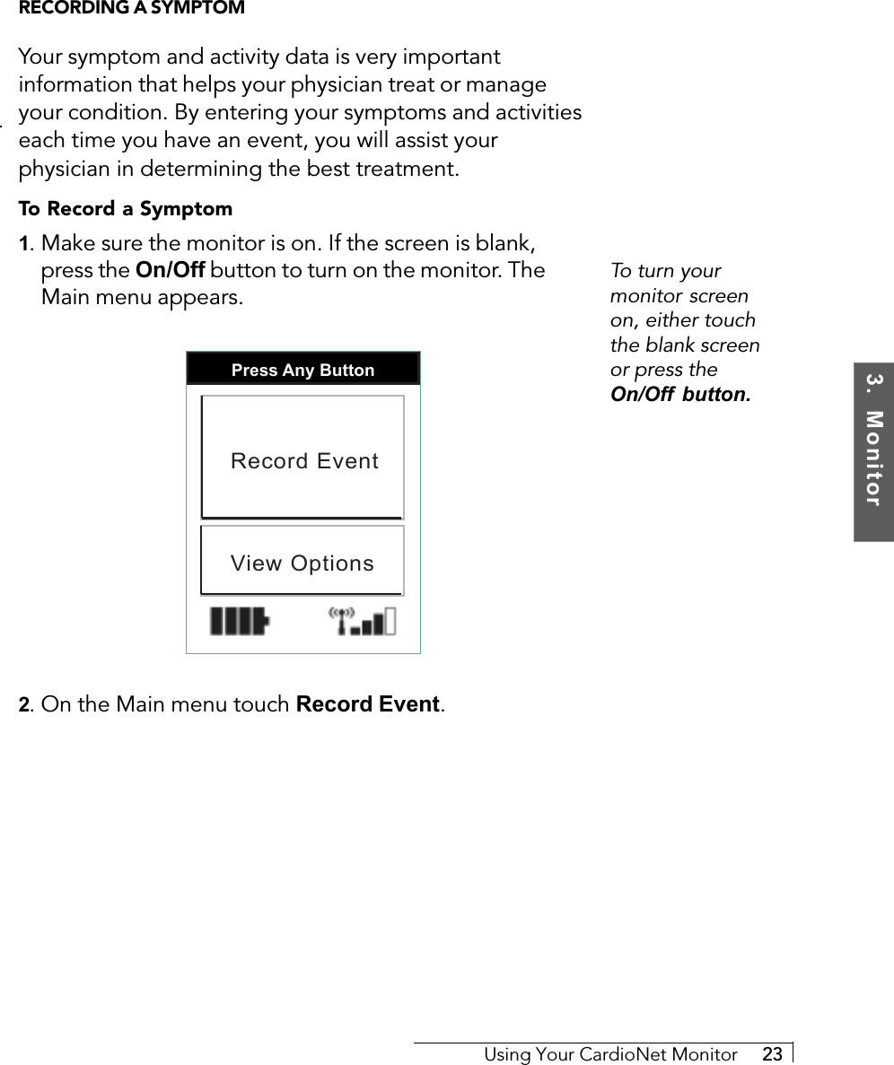 3.  MonitorUsing Your CardioNet Monitor     23To turn yourmonitor screenon, either touchthe blank screenor press theOn/Off button.RECORDING A SYMPTOMYour symptom and activity data is very importantinformation that helps your physician treat or manageyour condition. By entering your symptoms and activitieseach time you have an event, you will assist yourphysician in determining the best treatment.To Record a Symptom1. Make sure the monitor is on. If the screen is blank,press the On/Off button to turn on the monitor. TheMain menu appears.Press Any ButtonRecord EventView Options2. On the Main menu touch Record Event.