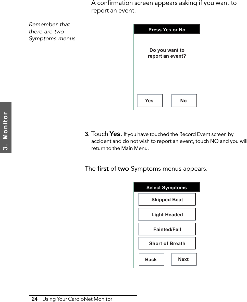 3.  Monitor24     Using Your CardioNet MonitorRemember thatthere are twoSymptoms menus.A confirmation screen appears asking if you want toreport an event.Press Yes or NoYes NoDo you want toreport an event?3. Touch Yes. If you have touched the Record Event screen byaccident and do not wish to report an event, touch NO and you willreturn to the Main Menu.The first first first first first of two two two two two Symptoms menus appears.Select SymptomsBack NextSkipped BeatLight HeadedFainted/FellShort of Breath