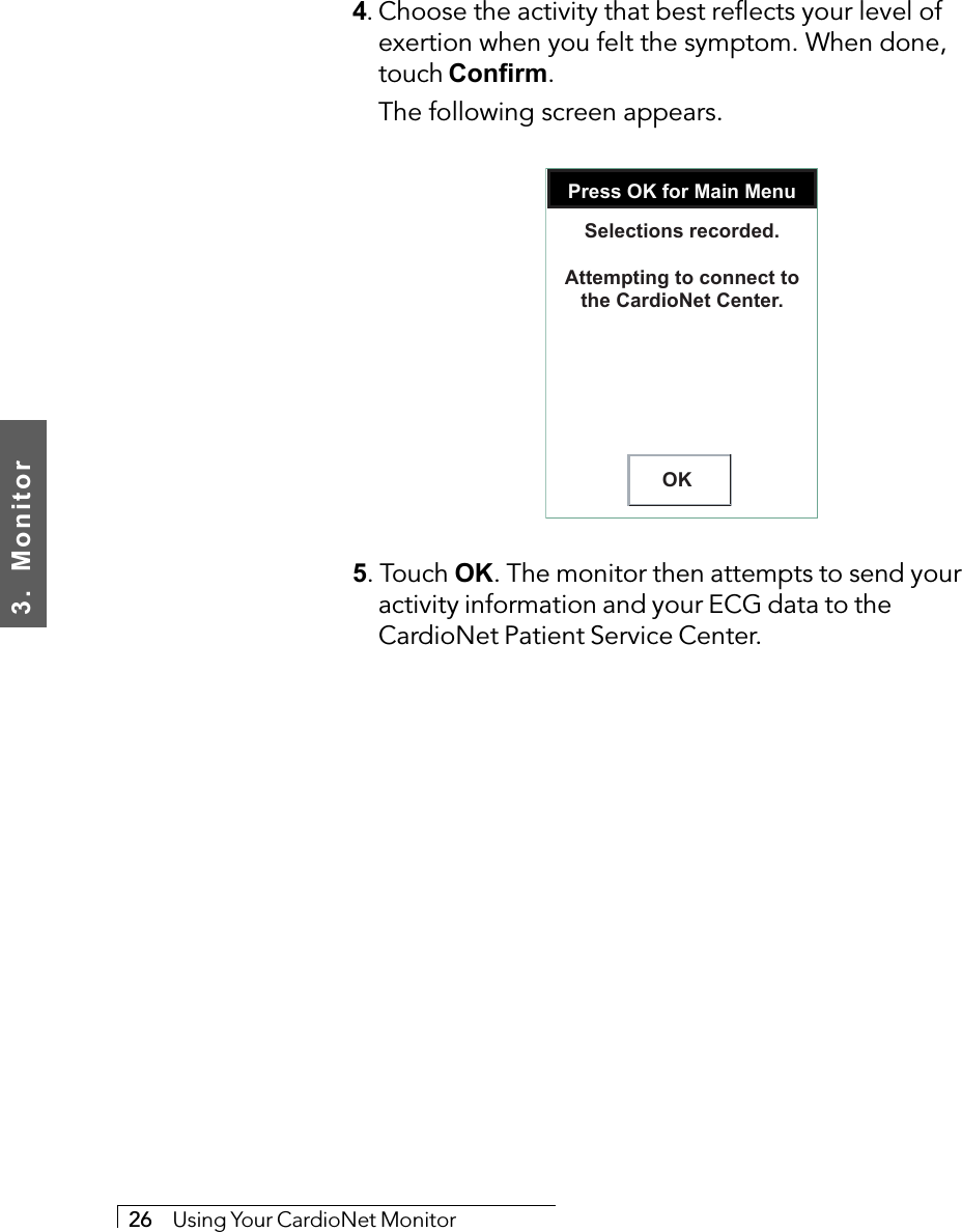 3.  Monitor26     Using Your CardioNet Monitor4. Choose the activity that best reflects your level ofexertion when you felt the symptom. When done,touch Confirm.The following screen appears.Press OK for Main MenuOKSelections recorded.Attempting to connect tothe CardioNet Center.5. Touch OK. The monitor then attempts to send youractivity information and your ECG data to theCardioNet Patient Service Center.