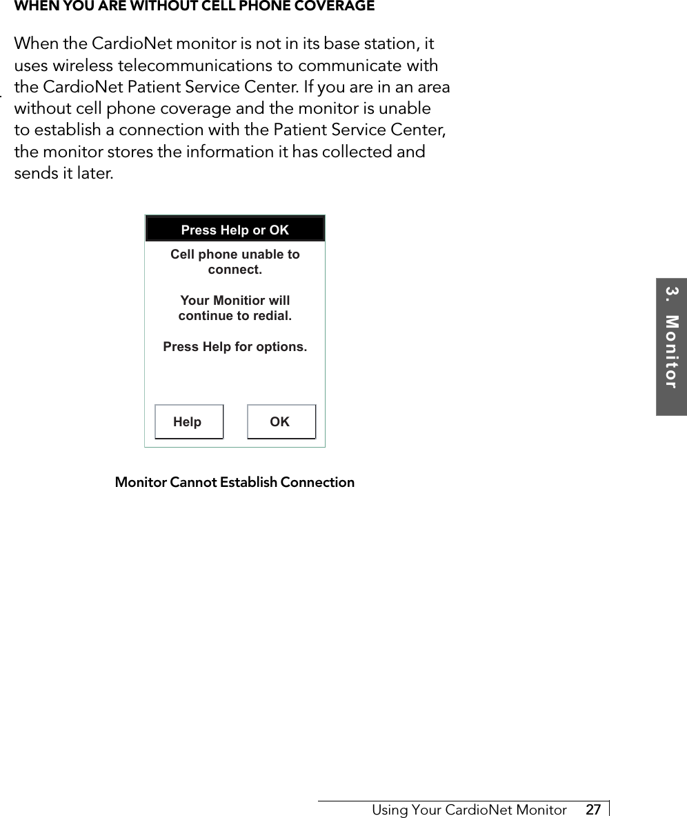 3.  MonitorUsing Your CardioNet Monitor     27WHEN YOU ARE WITHOUT CELL PHONE COVERAGEWhen the CardioNet monitor is not in its base station, ituses wireless telecommunications to communicate withthe CardioNet Patient Service Center. If you are in an areawithout cell phone coverage and the monitor is unableto establish a connection with the Patient Service Center,the monitor stores the information it has collected andsends it later.Press Help or OKHelp OKCell phone unable to connect.Your Monitior will continue to redial.Press Help for options.Monitor Cannot Establish Connection