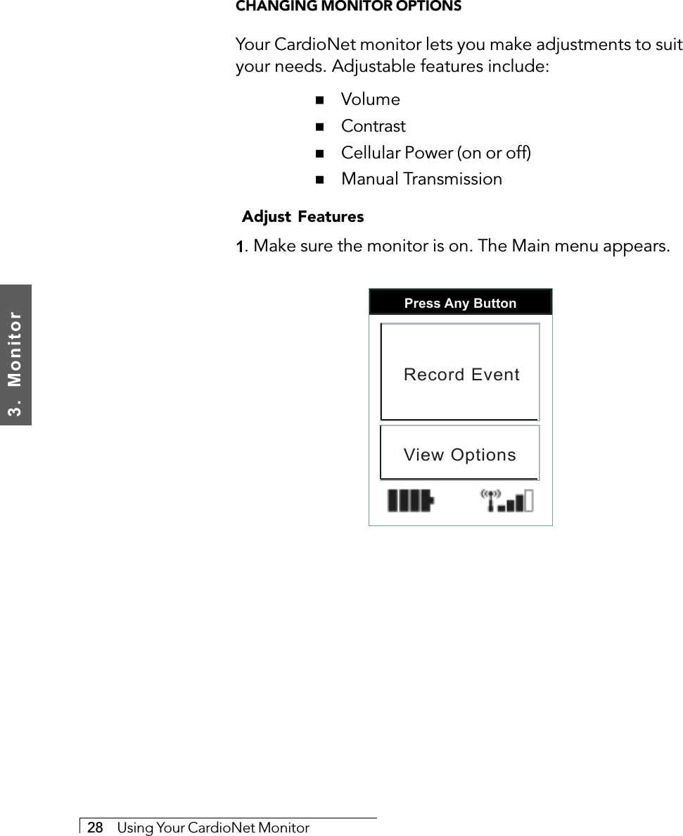 3.  Monitor28     Using Your CardioNet MonitorCHANGING MONITOR OPTIONSYour CardioNet monitor lets you make adjustments to suityour needs. Adjustable features include:  # Volume  # Contrast  # Cellular Power (on or off)  # Manual Transmission Adjust Features1. Make sure the monitor is on. The Main menu appears.Press Any ButtonRecord EventView Options