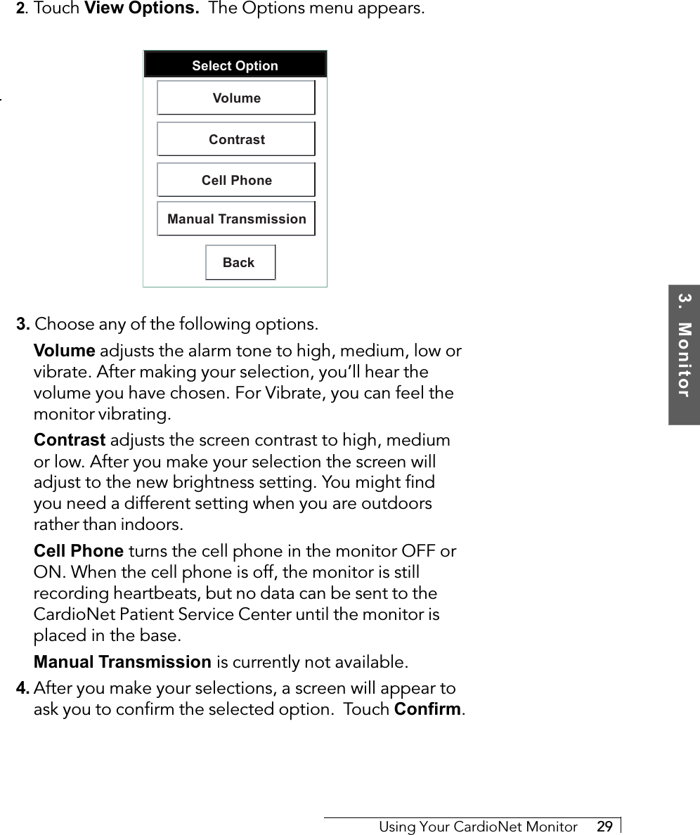 3.  MonitorUsing Your CardioNet Monitor     292. Touch View Options.  The Options menu appears.Select OptionBackVolumeContrastCell PhoneManual Transmission3. Choose any of the following options.Volume adjusts the alarm tone to high, medium, low orvibrate. After making your selection, you’ll hear thevolume you have chosen. For Vibrate, you can feel themonitor vibrating.Contrast adjusts the screen contrast to high, mediumor low. After you make your selection the screen willadjust to the new brightness setting. You might findyou need a different setting when you are outdoorsrather than indoors.Cell Phone     turns the cell phone in the monitor OFF orON. When the cell phone is off, the monitor is stillrecording heartbeats, but no data can be sent to theCardioNet Patient Service Center until the monitor isplaced in the base.Manual Transmission     is currently not available.4. After you make your selections, a screen will appear toask you to confirm the selected option.  Touch Confirm.