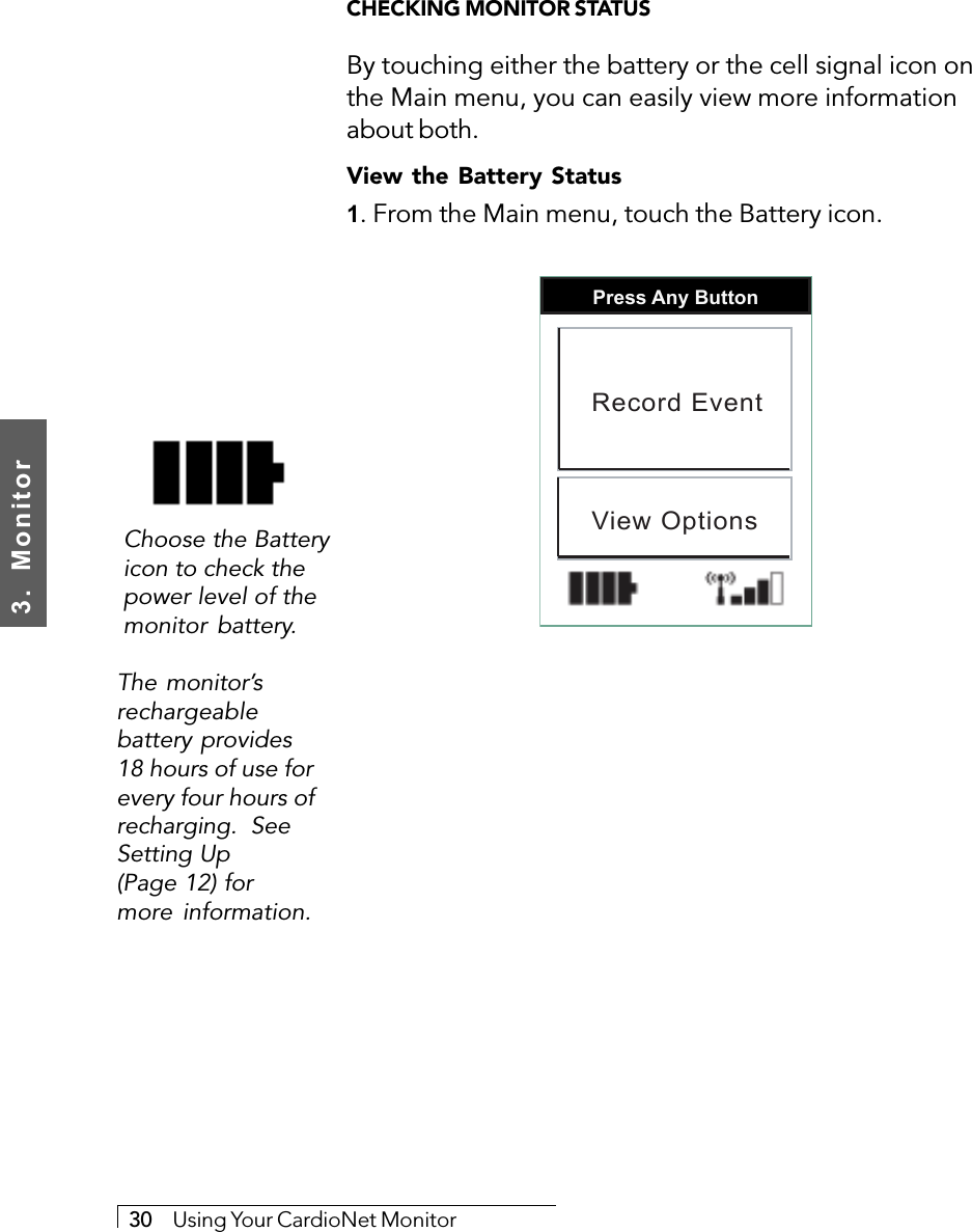 3.  Monitor30     Using Your CardioNet MonitorCHECKING MONITOR STATUSBy touching either the battery or the cell signal icon onthe Main menu, you can easily view more informationabout both.View the Battery Status1. From the Main menu, touch the Battery icon.Press Any ButtonRecord EventView OptionsThe monitor’srechargeablebattery provides18 hours of use forevery four hours ofrecharging.  SeeSetting Up(Page 12) formore information.Choose the Batteryicon to check thepower level of themonitor battery.