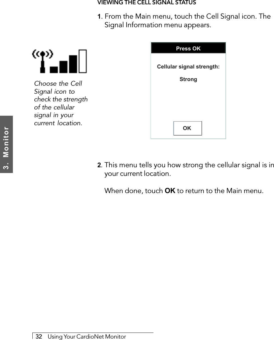 3.  Monitor32     Using Your CardioNet MonitorVIEWING THE CELL SIGNAL STATUS1. From the Main menu, touch the Cell Signal icon. TheSignal Information menu appears.Press OKOKCellular signal strength:Strong2. This menu tells you how strong the cellular signal is inyour current location.When done, touch OK to return to the Main menu.Choose the CellSignal icon tocheck the strengthof the cellularsignal in yourcurrent location.