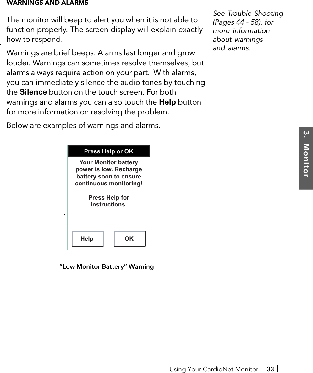 3.  MonitorUsing Your CardioNet Monitor     33WARNINGS AND ALARMSThe monitor will beep to alert you when it is not able tofunction properly. The screen display will explain exactlyhow to respond.Warnings are brief beeps. Alarms last longer and growlouder. Warnings can sometimes resolve themselves, butalarms always require action on your part.  With alarms,you can immediately silence the audio tones by touchingthe Silence button on the touch screen. For bothwarnings and alarms you can also touch the Help buttonfor more information on resolving the problem.Below are examples of warnings and alarms.. Press Help or OKHelp OKYour Monitor battery power is low. Recharge battery soon to ensure continuous monitoring!Press Help for instructions.“Low Monitor Battery” WarningSee Trouble Shooting(Pages 44 - 58), formore informationabout warningsand alarms.