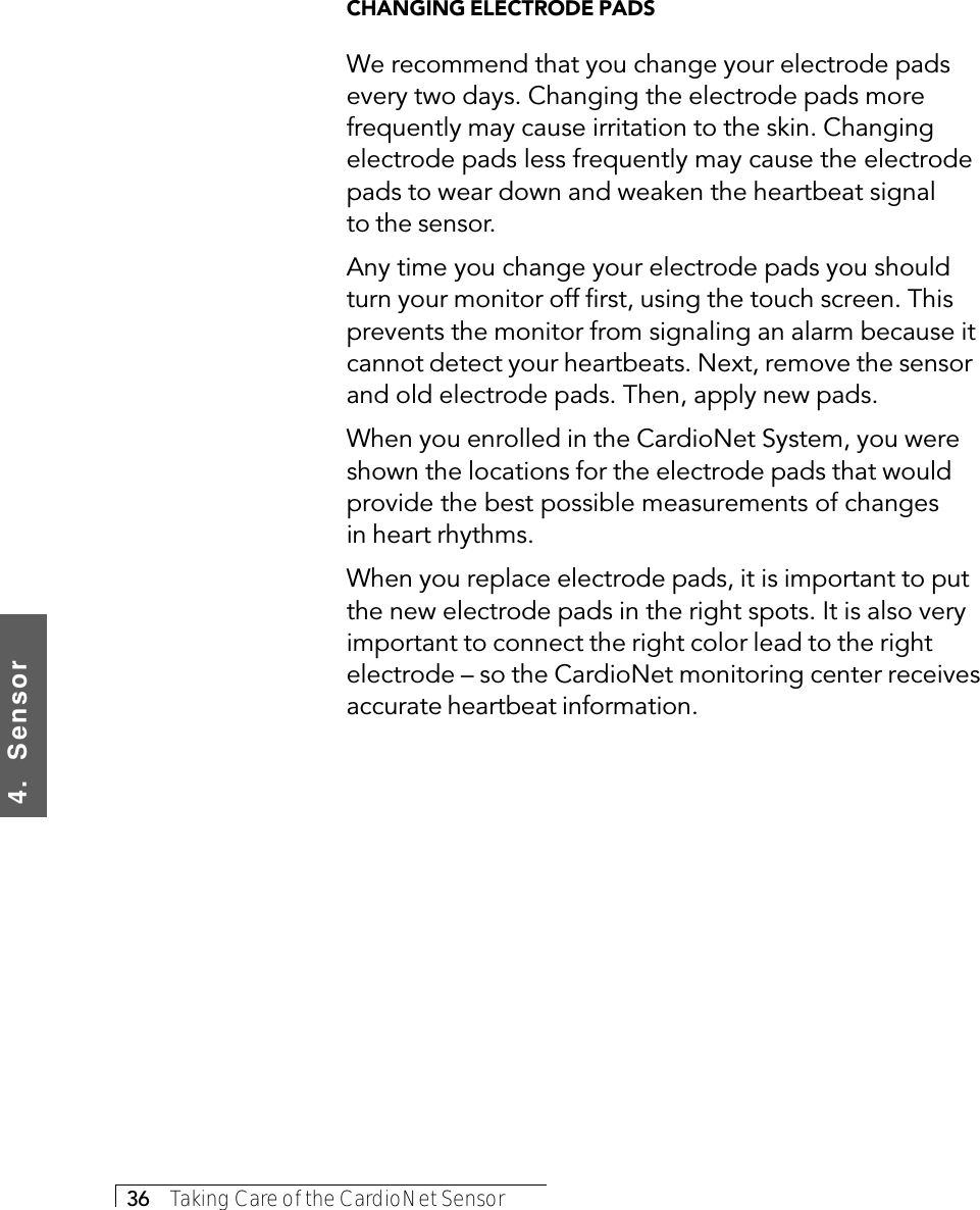 4.  Sensor36     Taking Care of the CardioNet SensorCHANGING ELECTRODE PADSWe recommend that you change your electrode padsevery two days. Changing the electrode pads morefrequently may cause irritation to the skin. Changingelectrode pads less frequently may cause the electrodepads to wear down and weaken the heartbeat signalto the sensor.Any time you change your electrode pads you shouldturn your monitor off first, using the touch screen. Thisprevents the monitor from signaling an alarm because itcannot detect your heartbeats. Next, remove the sensorand old electrode pads. Then, apply new pads.When you enrolled in the CardioNet System, you wereshown the locations for the electrode pads that wouldprovide the best possible measurements of changesin heart rhythms.When you replace electrode pads, it is important to putthe new electrode pads in the right spots. It is also veryimportant to connect the right color lead to the rightelectrode – so the CardioNet monitoring center receivesaccurate heartbeat information.