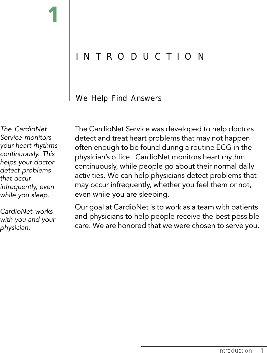 Introduction     1INTRODUCTIONWe Help Find AnswersThe CardioNetService monitorsyour heart rhythmscontinuously. Thishelps your doctordetect problemsthat occurinfrequently, evenwhile you sleep.CardioNet workswith you and yourphysician.The CardioNet Service was developed to help doctorsdetect and treat heart problems that may not happenoften enough to be found during a routine ECG in thephysician’s office.  CardioNet monitors heart rhythmcontinuously, while people go about their normal dailyactivities. We can help physicians detect problems thatmay occur infrequently, whether you feel them or not,even while you are sleeping.Our goal at CardioNet is to work as a team with patientsand physicians to help people receive the best possiblecare. We are honored that we were chosen to serve you.1