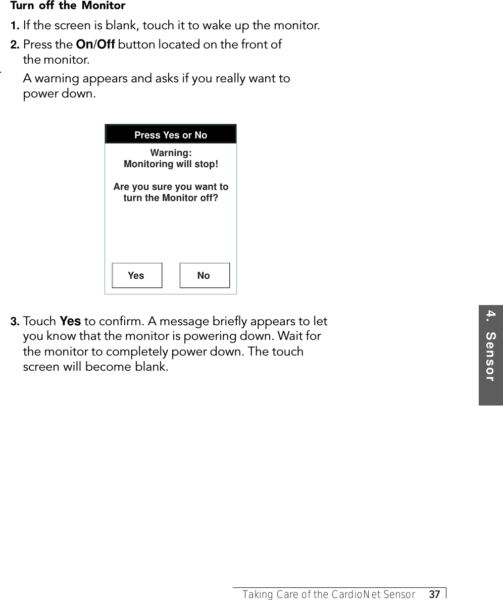 4.  SensorTaking Care of the CardioNet Sensor     37Turn off the Monitor1. If the screen is blank, touch it to wake up the monitor.2. Press the On/Off button located on the front ofthe monitor.A warning appears and asks if you really want topower down.Press Yes or NoYes NoWarning: Monitoring will stop!Are you sure you want to turn the Monitor off?3. Touch Yes to confirm. A message briefly appears to letyou know that the monitor is powering down. Wait forthe monitor to completely power down. The touchscreen will become blank.