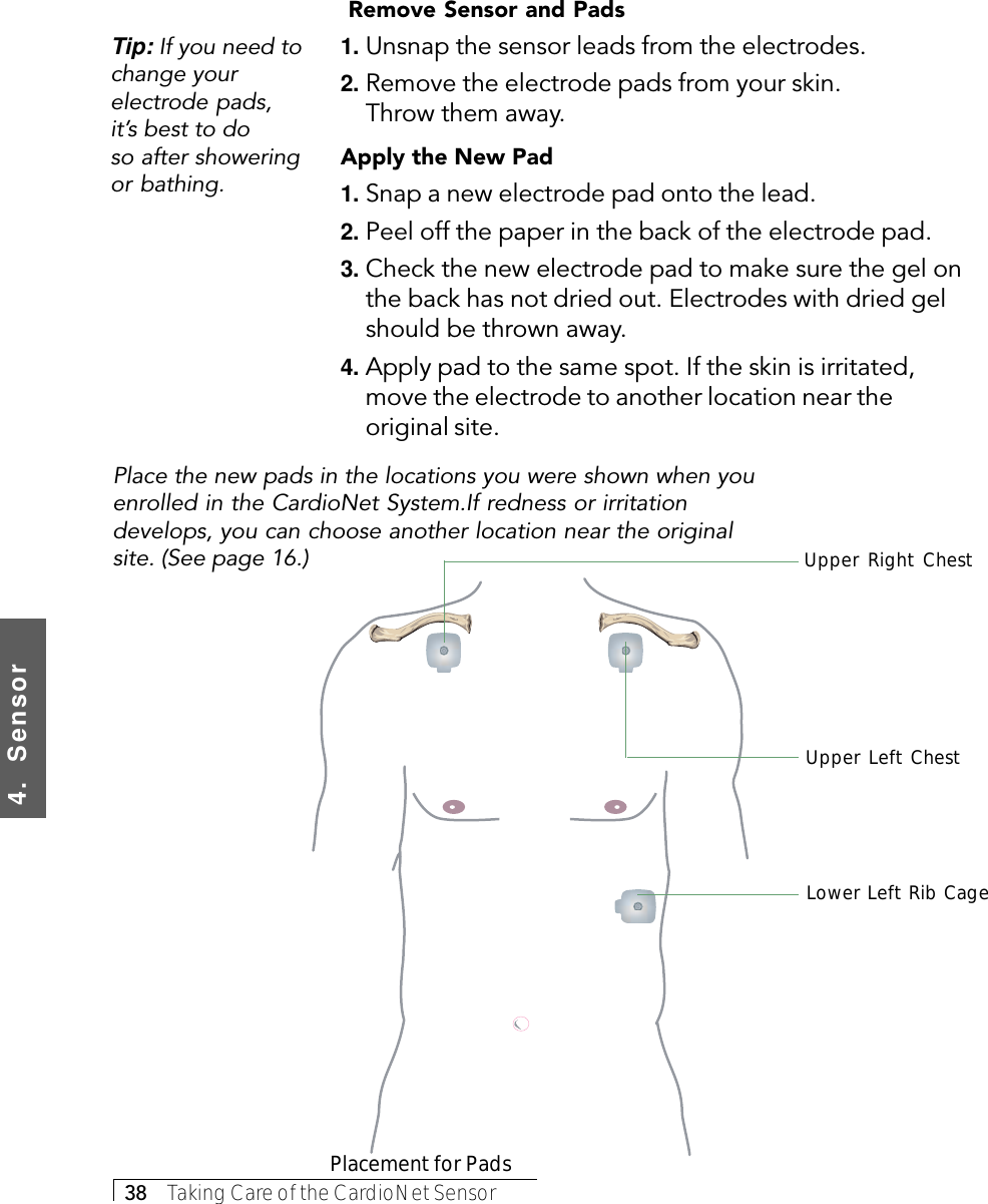 4.  Sensor38     Taking Care of the CardioNet Sensor Remove Sensor and Pads1. Unsnap the sensor leads from the electrodes.2. Remove the electrode pads from your skin.Throw them away.Apply the New Pad1. Snap a new electrode pad onto the lead.2. Peel off the paper in the back of the electrode pad.3. Check the new electrode pad to make sure the gel onthe back has not dried out. Electrodes with dried gelshould be thrown away.4. Apply pad to the same spot. If the skin is irritated,move the electrode to another location near theoriginal site.Tip: If you need tochange yourelectrode pads,it’s best to doso after showeringor bathing.Lower Left Rib CagePlacement for PadsPlace the new pads in the locations you were shown when youenrolled in the CardioNet System.If redness or irritationdevelops, you can choose another location near the originalsite. (See page 16.)Upper Right ChestUpper Left Chest